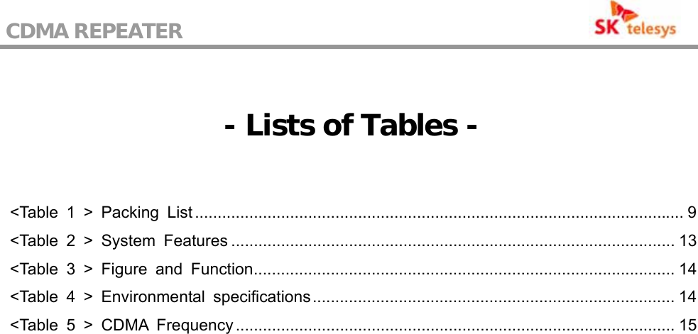 CDMA REPEATER                                             - Lists of Tables -  &lt;Table 1 &gt; Packing List............................................................................................................ 9 &lt;Table 2 &gt; System Features .................................................................................................. 13 &lt;Table 3 &gt; Figure and Function............................................................................................. 14 &lt;Table 4 &gt; Environmental specifications................................................................................ 14 &lt;Table 5 &gt; CDMA Frequency ................................................................................................. 15  