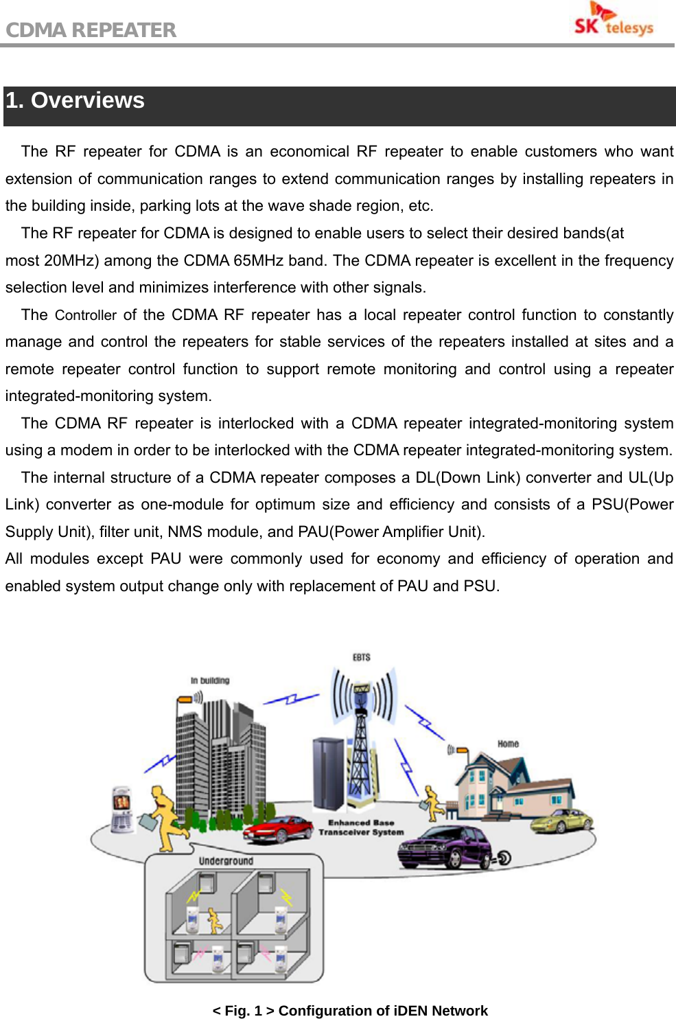 CDMA REPEATER                                            1. Overviews  The RF repeater for CDMA is an economical RF repeater to enable customers who want extension of communication ranges to extend communication ranges by installing repeaters in the building inside, parking lots at the wave shade region, etc. The RF repeater for CDMA is designed to enable users to select their desired bands(at most 20MHz) among the CDMA 65MHz band. The CDMA repeater is excellent in the frequency selection level and minimizes interference with other signals. The  Controller of the CDMA RF repeater has a local repeater control function to constantly manage and control the repeaters for stable services of the repeaters installed at sites and a remote repeater control function to support remote monitoring and control using a repeater integrated-monitoring system. The CDMA RF repeater is interlocked with a CDMA repeater integrated-monitoring system using a modem in order to be interlocked with the CDMA repeater integrated-monitoring system. The internal structure of a CDMA repeater composes a DL(Down Link) converter and UL(Up Link) converter as one-module for optimum size and efficiency and consists of a PSU(Power Supply Unit), filter unit, NMS module, and PAU(Power Amplifier Unit). All modules except PAU were commonly used for economy and efficiency of operation and enabled system output change only with replacement of PAU and PSU.    &lt; Fig. 1 &gt; Configuration of iDEN Network 