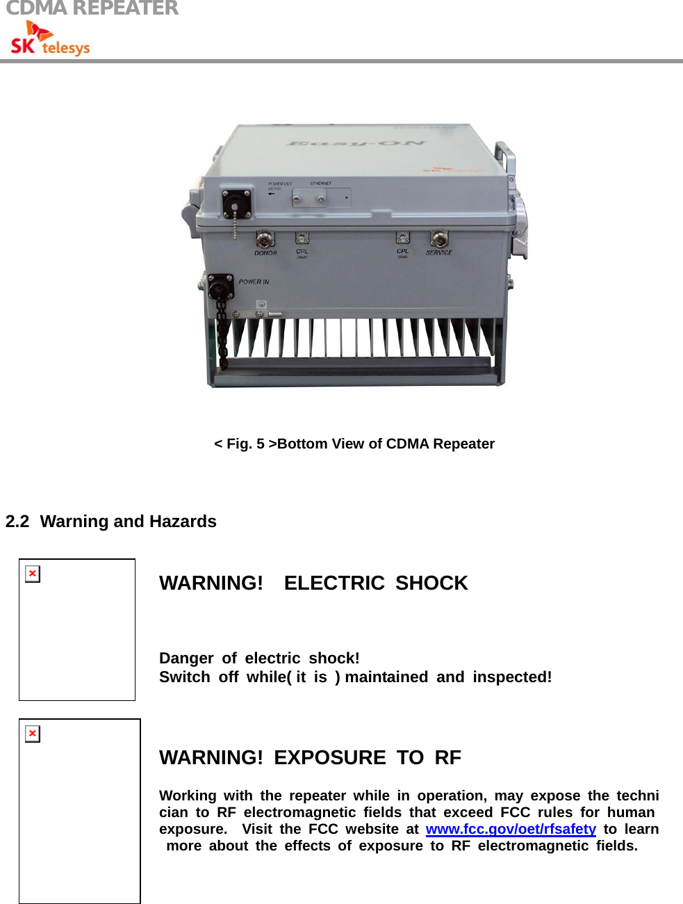 CDMA REPEATER                                             &lt; Fig. 5 &gt;Bottom View of CDMA Repeater   2.2   Warning and  Hazards  WARNING!  ELECTRIC SHOCK Danger of electric shock!  Switch off while( it is ) maintained and inspected!  WARNING! EXPOSURE TO RF Working with the repeater while in operation, may expose the technician to RF electromagnetic fields that exceed FCC rules for human exposure.  Visit the FCC website at www.fcc.gov/oet/rfsafety to learn more about the effects of exposure to RF electromagnetic fields. 