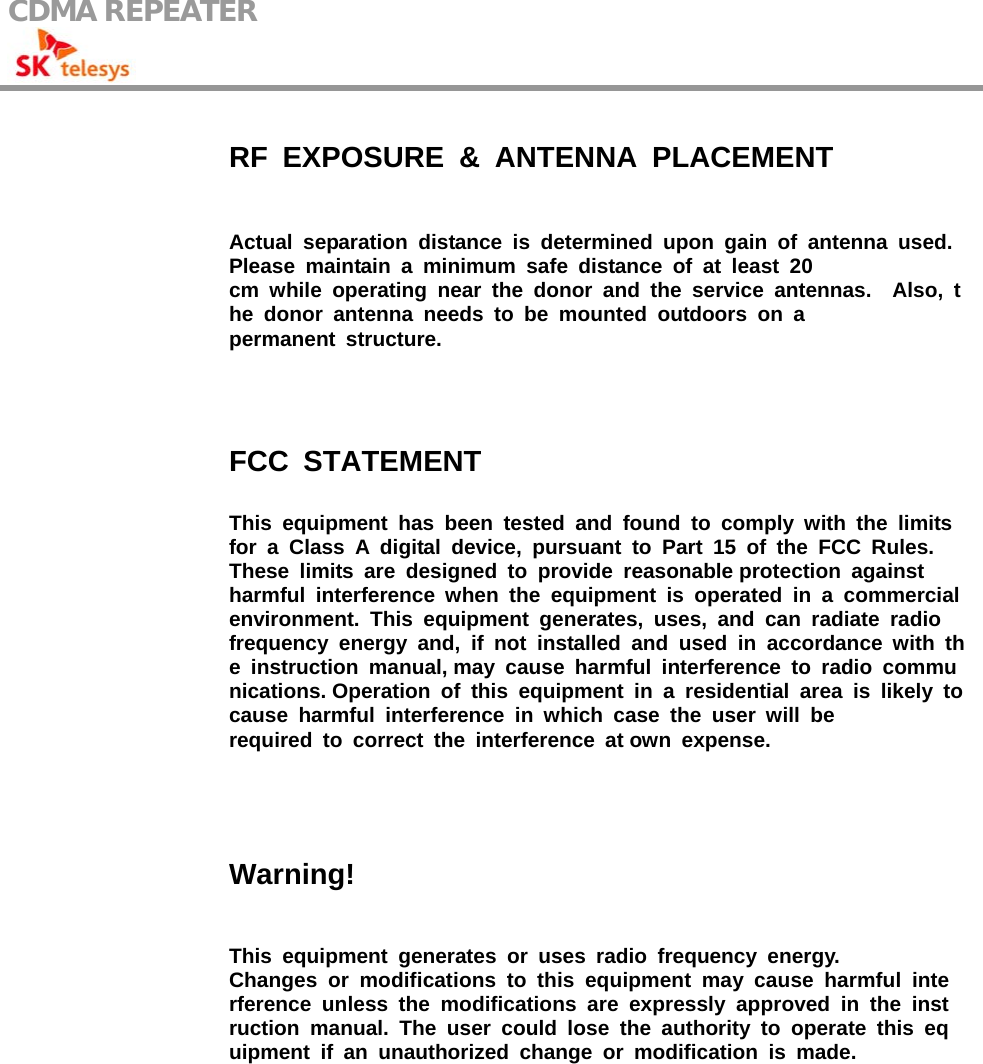 CDMA REPEATER                                                     RF EXPOSURE &amp; ANTENNA PLACEMENT Actual separation distance is determined upon gain of antenna used. Please maintain a minimum safe distance of at least 20  cm while operating near the donor and the service antennas.  Also, the donor antenna needs to be mounted outdoors on a  permanent structure. FCC STATEMENT This equipment has been tested and found to comply with the limits for a Class A digital device, pursuant to Part 15 of the FCC Rules.  These limits are designed to provide reasonable protection against  harmful interference when the equipment is operated in a commercial environment. This equipment generates, uses, and can radiate radio  frequency energy and, if not installed and used in accordance with the instruction manual, may cause harmful interference to radio communications. Operation of this equipment in a residential area is likely to cause harmful interference in which case the user will be  required to correct the interference at own expense. Warning! This equipment generates or uses radio frequency energy. Changes or modifications to this equipment may cause harmful interference unless the modifications are expressly approved in the instruction manual. The user could lose the authority to operate this equipment if an unauthorized change or modification is made.  