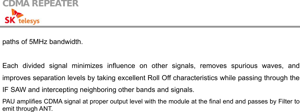 CDMA REPEATER                                            paths of 5MHz bandwidth.  Each divided signal minimizes influence on other signals, removes spurious waves, and improves separation levels by taking excellent Roll Off characteristics while passing through the IF SAW and intercepting neighboring other bands and signals. PAU amplifies CDMA signal at proper output level with the module at the final end and passes by Filter to emit through ANT.