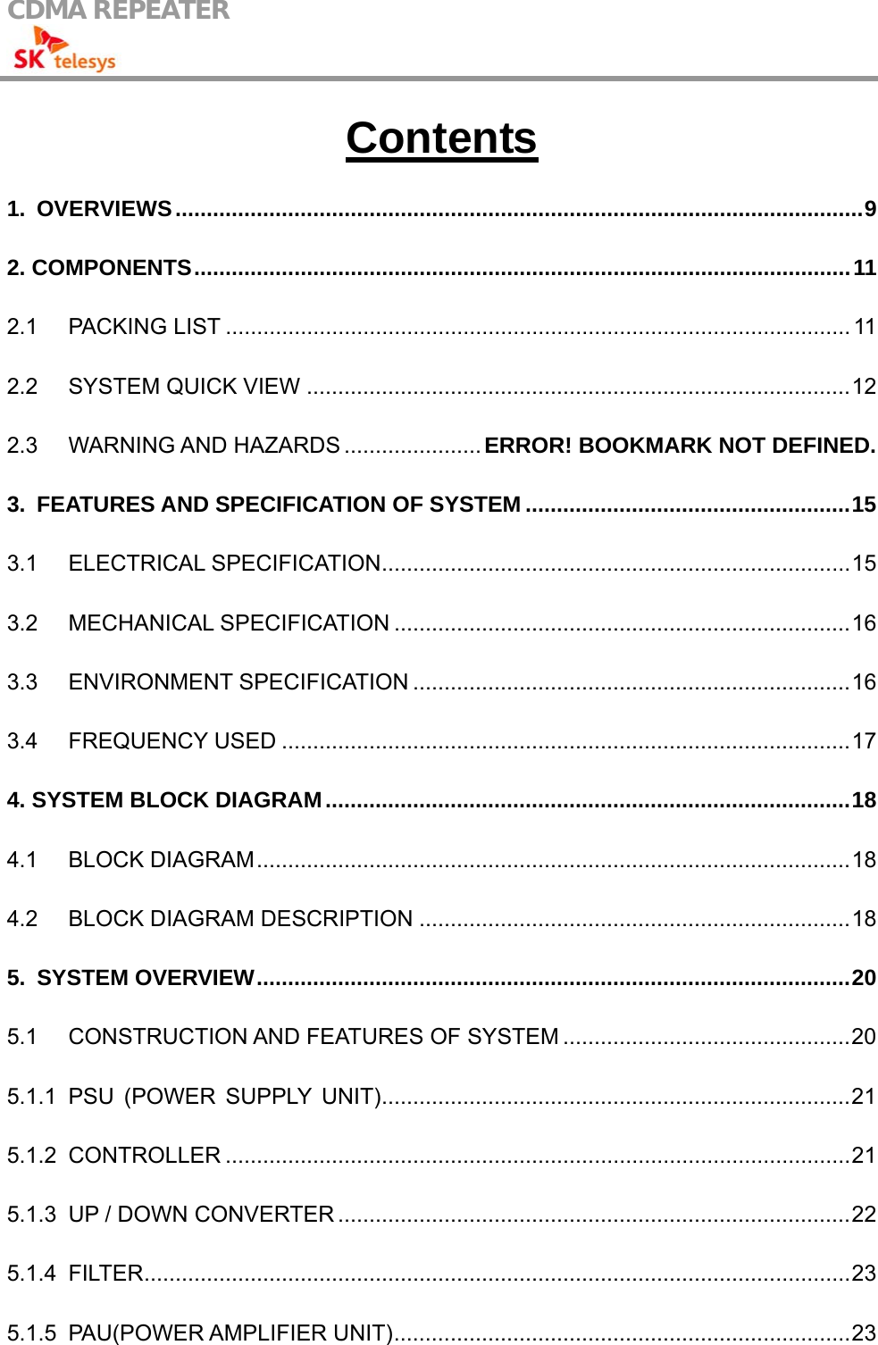 CDMA REPEATER                                            Contents 1. OVERVIEWS..............................................................................................................9 2. COMPONENTS.........................................................................................................11 2.1 PACKING LIST .................................................................................................... 11 2.2 SYSTEM QUICK VIEW .......................................................................................12 2.3 WARNING AND HAZARDS ...................... ERROR! BOOKMARK NOT DEFINED. 3. FEATURES AND SPECIFICATION OF SYSTEM ....................................................15 3.1 ELECTRICAL SPECIFICATION...........................................................................15 3.2 MECHANICAL SPECIFICATION .........................................................................16 3.3 ENVIRONMENT SPECIFICATION ......................................................................16 3.4 FREQUENCY USED ...........................................................................................17 4. SYSTEM BLOCK DIAGRAM....................................................................................18 4.1 BLOCK DIAGRAM...............................................................................................18 4.2 BLOCK DIAGRAM DESCRIPTION .....................................................................18 5. SYSTEM OVERVIEW...............................................................................................20 5.1 CONSTRUCTION AND FEATURES OF SYSTEM ..............................................20 5.1.1 PSU (POWER SUPPLY UNIT)...........................................................................21 5.1.2 CONTROLLER ....................................................................................................21 5.1.3 UP / DOWN CONVERTER ..................................................................................22 5.1.4 FILTER.................................................................................................................23 5.1.5 PAU(POWER AMPLIFIER UNIT).........................................................................23 