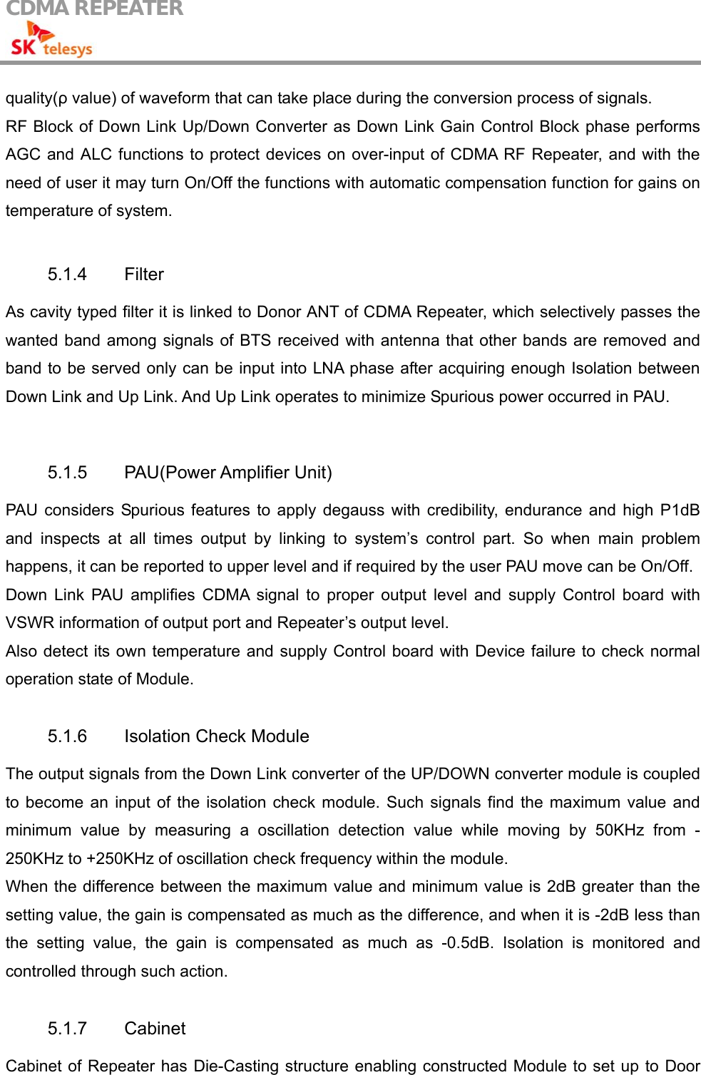 CDMA REPEATER                                            quality(ρ value) of waveform that can take place during the conversion process of signals. RF Block of Down Link Up/Down Converter as Down Link Gain Control Block phase performs AGC and ALC functions to protect devices on over-input of CDMA RF Repeater, and with the need of user it may turn On/Off the functions with automatic compensation function for gains on temperature of system.  5.1.4 Filter As cavity typed filter it is linked to Donor ANT of CDMA Repeater, which selectively passes the wanted band among signals of BTS received with antenna that other bands are removed and band to be served only can be input into LNA phase after acquiring enough Isolation between Down Link and Up Link. And Up Link operates to minimize Spurious power occurred in PAU.  5.1.5 PAU(Power Amplifier Unit) PAU considers Spurious features to apply degauss with credibility, endurance and high P1dB and inspects at all times output by linking to system’s control part. So when main problem happens, it can be reported to upper level and if required by the user PAU move can be On/Off. Down Link PAU amplifies CDMA signal to proper output level and supply Control board with VSWR information of output port and Repeater’s output level. Also detect its own temperature and supply Control board with Device failure to check normal operation state of Module.  5.1.6  Isolation Check Module The output signals from the Down Link converter of the UP/DOWN converter module is coupled to become an input of the isolation check module. Such signals find the maximum value and minimum value by measuring a oscillation detection value while moving by 50KHz from -250KHz to +250KHz of oscillation check frequency within the module. When the difference between the maximum value and minimum value is 2dB greater than the setting value, the gain is compensated as much as the difference, and when it is -2dB less than the setting value, the gain is compensated as much as -0.5dB. Isolation is monitored and controlled through such action.  5.1.7 Cabinet Cabinet of Repeater has Die-Casting structure enabling constructed Module to set up to Door 