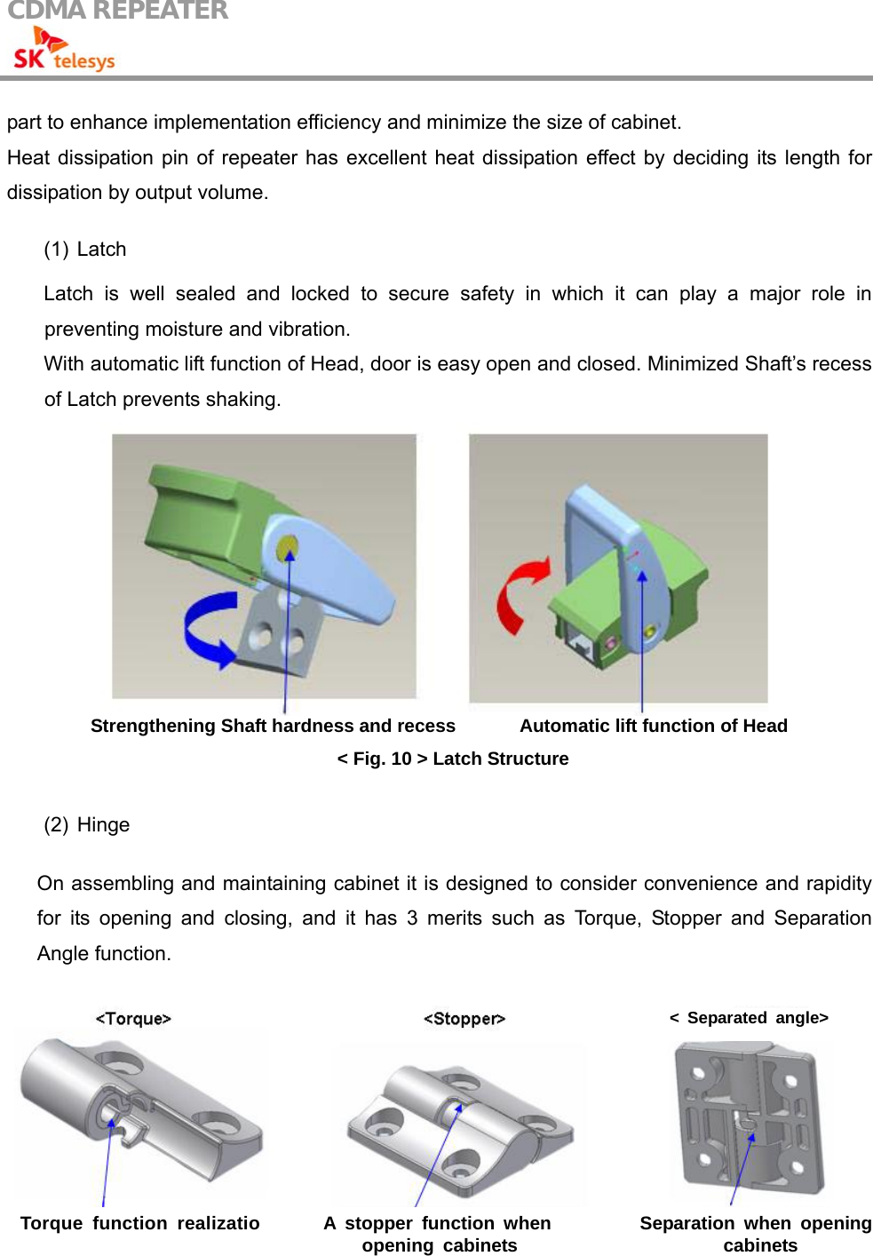 CDMA REPEATER                                            part to enhance implementation efficiency and minimize the size of cabinet. Heat dissipation pin of repeater has excellent heat dissipation effect by deciding its length for dissipation by output volume.  (1) Latch  Latch is well sealed and locked to secure safety in which it can play a major role in preventing moisture and vibration. With automatic lift function of Head, door is easy open and closed. Minimized Shaft’s recess of Latch prevents shaking.  Strengthening Shaft hardness and recess              Automatic lift function of Head &lt; Fig. 10 &gt; Latch Structure  (2) Hinge  On assembling and maintaining cabinet it is designed to consider convenience and rapidity for its opening and closing, and it has 3 merits such as Torque, Stopper and Separation Angle function.      &lt; Separated angle&gt; Torque function realizatio A stopper function when opening cabinets  Separation when opening cabinets 