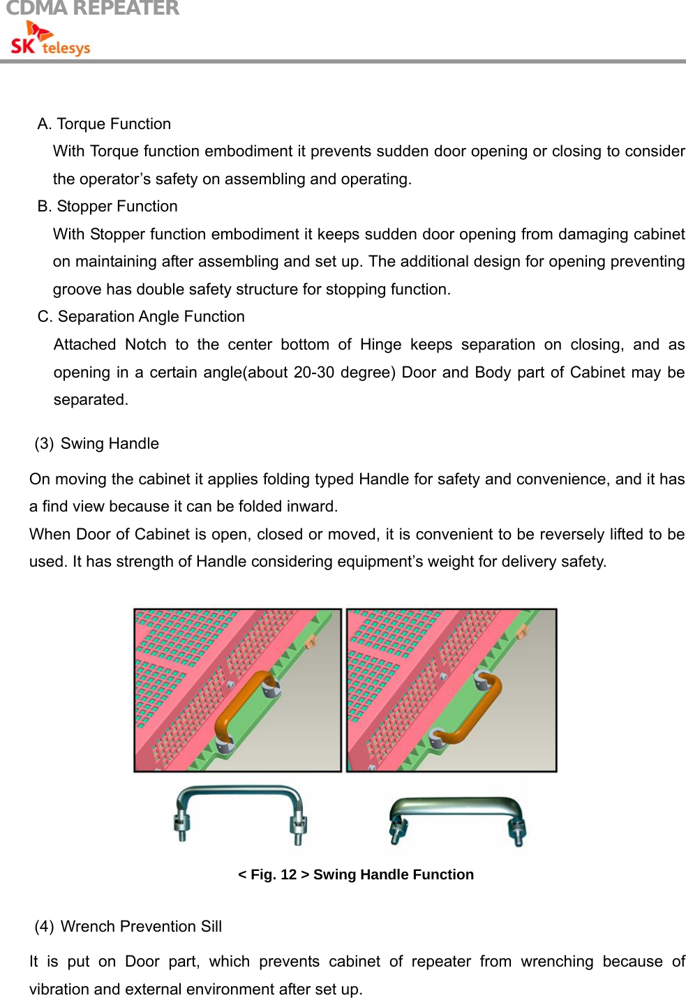 CDMA REPEATER                                             A. Torque Function With Torque function embodiment it prevents sudden door opening or closing to consider the operator’s safety on assembling and operating. B. Stopper Function With Stopper function embodiment it keeps sudden door opening from damaging cabinet on maintaining after assembling and set up. The additional design for opening preventing groove has double safety structure for stopping function. C. Separation Angle Function Attached Notch to the center bottom of Hinge keeps separation on closing, and as opening in a certain angle(about 20-30 degree) Door and Body part of Cabinet may be separated.  (3) Swing Handle  On moving the cabinet it applies folding typed Handle for safety and convenience, and it has a find view because it can be folded inward. When Door of Cabinet is open, closed or moved, it is convenient to be reversely lifted to be used. It has strength of Handle considering equipment’s weight for delivery safety.   &lt; Fig. 12 &gt; Swing Handle Function  (4)  Wrench Prevention Sill  It is put on Door part, which prevents cabinet of repeater from wrenching because of vibration and external environment after set up. 