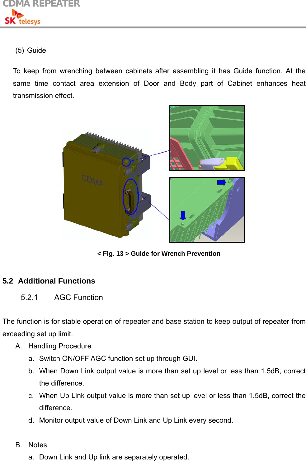 CDMA REPEATER                                             (5) Guide  To keep from wrenching between cabinets after assembling it has Guide function. At the same time contact area extension of Door and Body part of Cabinet enhances heat transmission effect.  &lt; Fig. 13 &gt; Guide for Wrench Prevention  5.2   Additional Functions 5.2.1 AGC Function  The function is for stable operation of repeater and base station to keep output of repeater from exceeding set up limit. A. Handling Procedure  a.  Switch ON/OFF AGC function set up through GUI. b.  When Down Link output value is more than set up level or less than 1.5dB, correct the difference. c.  When Up Link output value is more than set up level or less than 1.5dB, correct the difference. d.  Monitor output value of Down Link and Up Link every second.  B. Notes a.  Down Link and Up link are separately operated. 