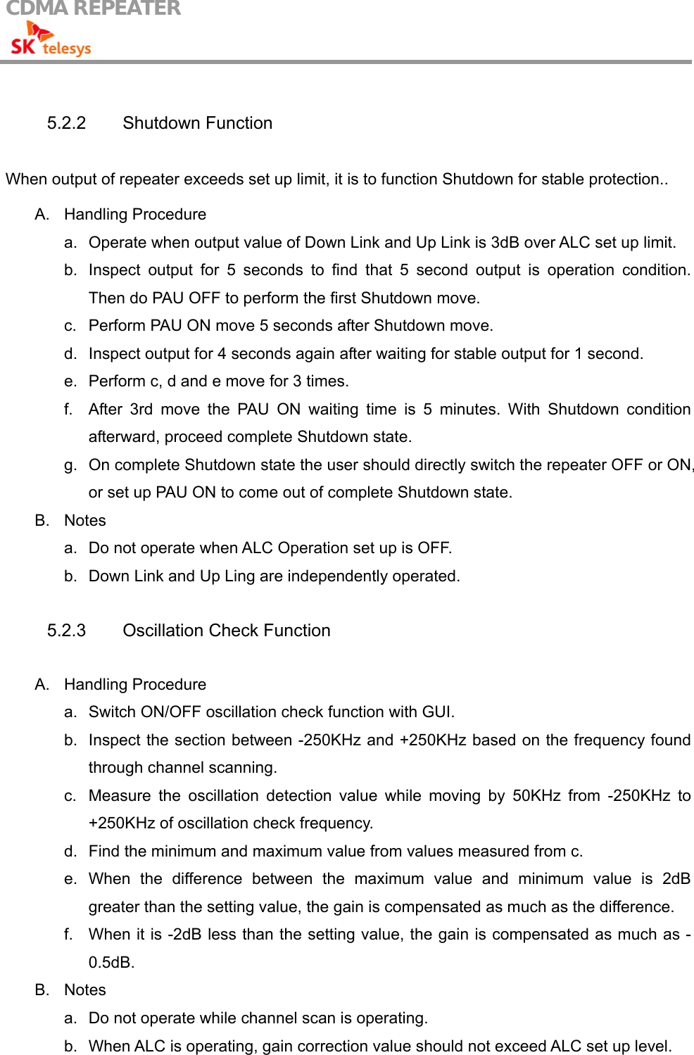 CDMA REPEATER                                             5.2.2 Shutdown Function  When output of repeater exceeds set up limit, it is to function Shutdown for stable protection..  A. Handling Procedure a.  Operate when output value of Down Link and Up Link is 3dB over ALC set up limit. b.  Inspect output for 5 seconds to find that 5 second output is operation condition. Then do PAU OFF to perform the first Shutdown move. c.  Perform PAU ON move 5 seconds after Shutdown move. d.  Inspect output for 4 seconds again after waiting for stable output for 1 second. e.  Perform c, d and e move for 3 times. f.  After 3rd move the PAU ON waiting time is 5 minutes. With Shutdown condition afterward, proceed complete Shutdown state. g.  On complete Shutdown state the user should directly switch the repeater OFF or ON, or set up PAU ON to come out of complete Shutdown state. B. Notes a.  Do not operate when ALC Operation set up is OFF. b.  Down Link and Up Ling are independently operated.  5.2.3  Oscillation Check Function  A. Handling Procedure a.  Switch ON/OFF oscillation check function with GUI. b.  Inspect the section between -250KHz and +250KHz based on the frequency found through channel scanning. c.  Measure the oscillation detection value while moving by 50KHz from -250KHz to +250KHz of oscillation check frequency. d.  Find the minimum and maximum value from values measured from c. e. When the difference between the maximum value and minimum value is 2dB greater than the setting value, the gain is compensated as much as the difference. f.  When it is -2dB less than the setting value, the gain is compensated as much as -0.5dB. B. Notes a.  Do not operate while channel scan is operating. b.  When ALC is operating, gain correction value should not exceed ALC set up level. 