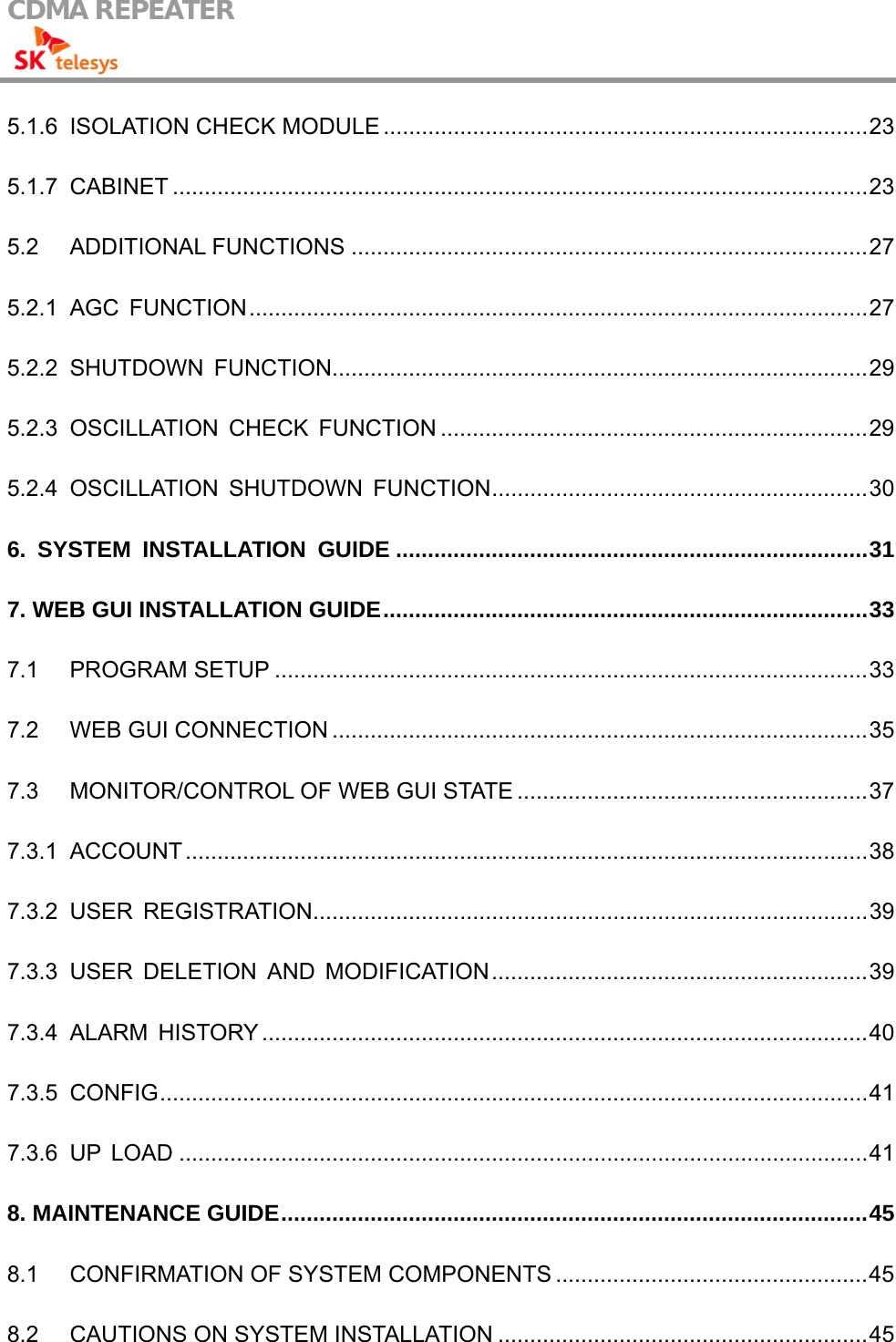 CDMA REPEATER                                            5.1.6 ISOLATION CHECK MODULE ............................................................................23 5.1.7 CABINET .............................................................................................................23 5.2 ADDITIONAL FUNCTIONS .................................................................................27 5.2.1 AGC FUNCTION.................................................................................................27 5.2.2 SHUTDOWN FUNCTION....................................................................................29 5.2.3 OSCILLATION CHECK FUNCTION ...................................................................29 5.2.4 OSCILLATION SHUTDOWN FUNCTION...........................................................30 6. SYSTEM INSTALLATION GUIDE ..........................................................................31 7. WEB GUI INSTALLATION GUIDE............................................................................33 7.1 PROGRAM SETUP .............................................................................................33 7.2 WEB GUI CONNECTION ....................................................................................35 7.3 MONITOR/CONTROL OF WEB GUI STATE .......................................................37 7.3.1 ACCOUNT...........................................................................................................38 7.3.2 USER REGISTRATION.......................................................................................39 7.3.3 USER DELETION AND MODIFICATION...........................................................39 7.3.4 ALARM HISTORY ...............................................................................................40 7.3.5 CONFIG...............................................................................................................41 7.3.6 UP LOAD ............................................................................................................41 8. MAINTENANCE GUIDE............................................................................................45 8.1 CONFIRMATION OF SYSTEM COMPONENTS .................................................45 8.2 CAUTIONS ON SYSTEM INSTALLATION ..........................................................45 