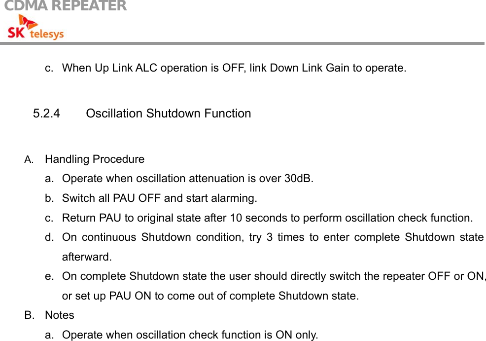 CDMA REPEATER                                            c.  When Up Link ALC operation is OFF, link Down Link Gain to operate.  5.2.4  Oscillation Shutdown Function  A.  Handling Procedure a.  Operate when oscillation attenuation is over 30dB. b.  Switch all PAU OFF and start alarming. c.  Return PAU to original state after 10 seconds to perform oscillation check function. d.  On continuous Shutdown condition, try 3 times to enter complete Shutdown state afterward. e.  On complete Shutdown state the user should directly switch the repeater OFF or ON, or set up PAU ON to come out of complete Shutdown state. B. Notes a.  Operate when oscillation check function is ON only. 