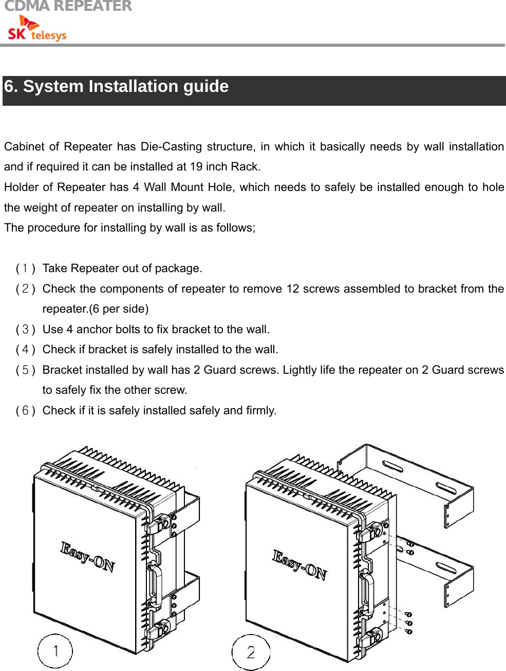 CDMA REPEATER                                             6. System Installation guide  Cabinet of Repeater has Die-Casting structure, in which it basically needs by wall installation and if required it can be installed at 19 inch Rack. Holder of Repeater has 4 Wall Mount Hole, which needs to safely be installed enough to hole the weight of repeater on installing by wall. The procedure for installing by wall is as follows;  (１)  Take Repeater out of package. (２)  Check the components of repeater to remove 12 screws assembled to bracket from the repeater.(6 per side) (３)  Use 4 anchor bolts to fix bracket to the wall. (４)  Check if bracket is safely installed to the wall. (５)  Bracket installed by wall has 2 Guard screws. Lightly life the repeater on 2 Guard screws to safely fix the other screw. (６)  Check if it is safely installed safely and firmly.   