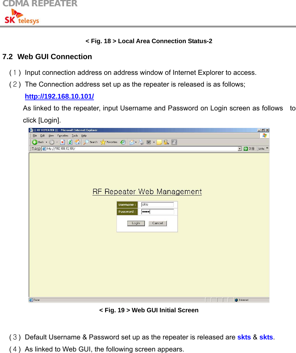 CDMA REPEATER                                            &lt; Fig. 18 &gt; Local Area Connection Status-2 7.2   Web GUI  Connection (１)  Input connection address on address window of Internet Explorer to access. (２)  The Connection address set up as the repeater is released is as follows;  http://192.168.10.101/ As linked to the repeater, input Username and Password on Login screen as follows    to click [Login].  &lt; Fig. 19 &gt; Web GUI Initial Screen  (３)  Default Username &amp; Password set up as the repeater is released are skts &amp; skts. (４)  As linked to Web GUI, the following screen appears.  