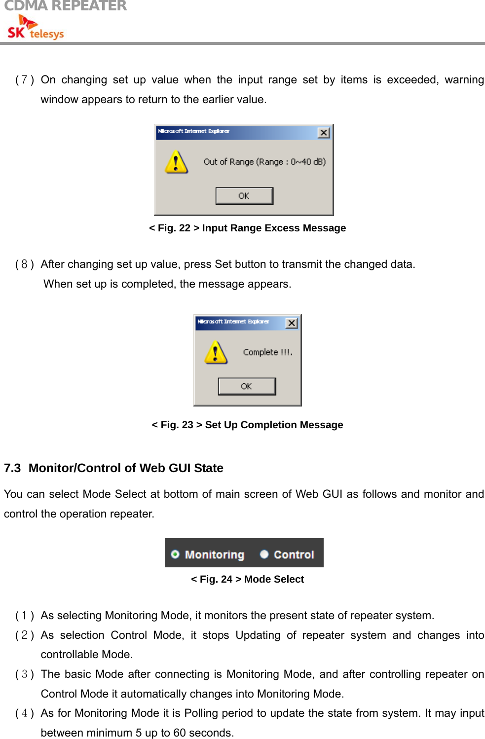 CDMA REPEATER                                             (７) On changing set up value when the input range set by items is exceeded, warning window appears to return to the earlier value.   &lt; Fig. 22 &gt; Input Range Excess Message  (８)  After changing set up value, press Set button to transmit the changed data.   When set up is completed, the message appears.   &lt; Fig. 23 &gt; Set Up Completion Message  7.3   Monitor/Control of Web GUI State You can select Mode Select at bottom of main screen of Web GUI as follows and monitor and control the operation repeater.   &lt; Fig. 24 &gt; Mode Select  (１)  As selecting Monitoring Mode, it monitors the present state of repeater system. (２) As selection Control Mode, it stops Updating of repeater system and changes into controllable Mode. (３)  The basic Mode after connecting is Monitoring Mode, and after controlling repeater on Control Mode it automatically changes into Monitoring Mode.   (４)  As for Monitoring Mode it is Polling period to update the state from system. It may input between minimum 5 up to 60 seconds. 