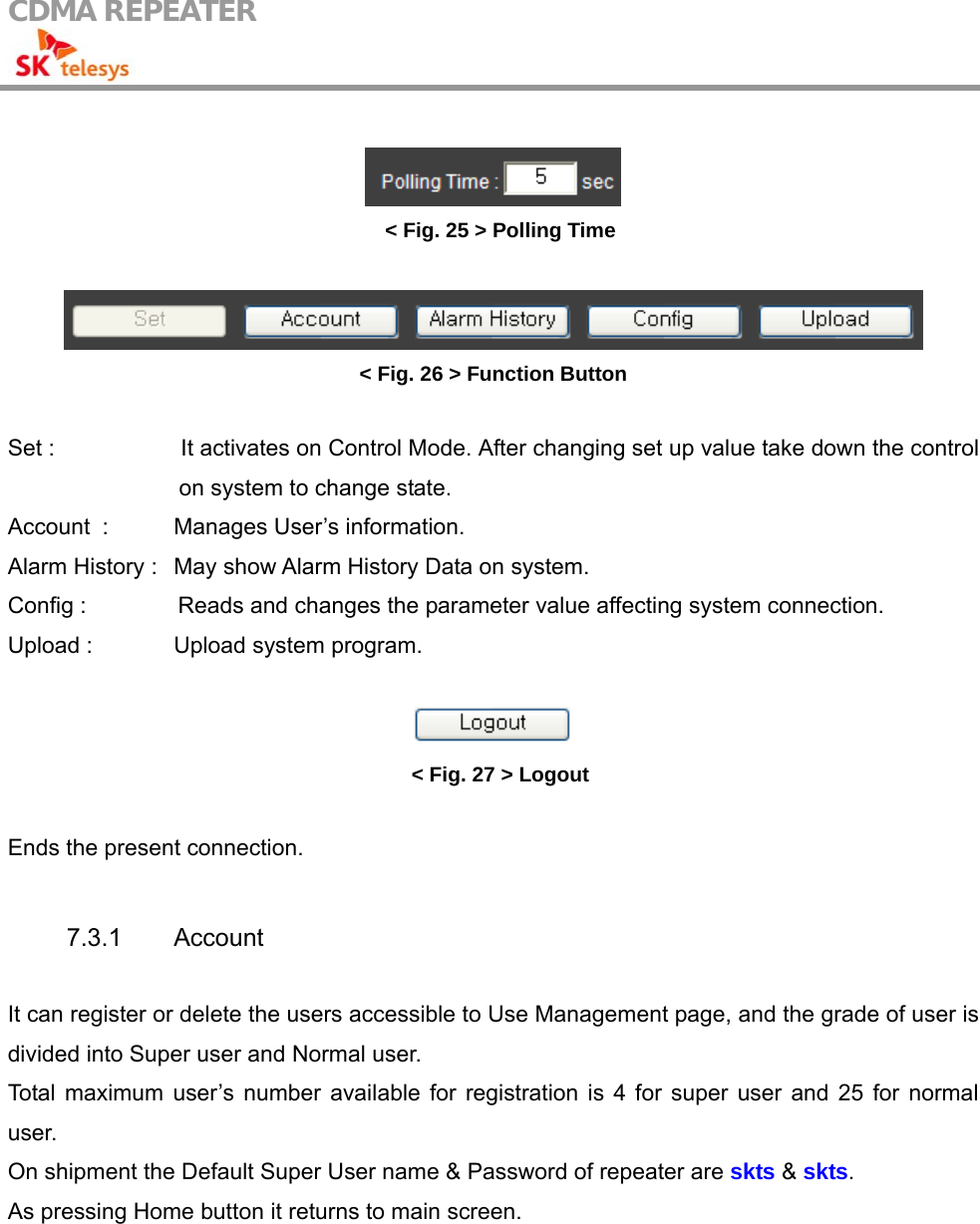 CDMA REPEATER                                              &lt; Fig. 25 &gt; Polling Time   &lt; Fig. 26 &gt; Function Button  Set :                      It activates on Control Mode. After changing set up value take down the control on system to change state. Account   :  Manages User’s information. Alarm History :   May show Alarm History Data on system. Config :                Reads and changes the parameter value affecting system connection. Upload :    Upload system program.   &lt; Fig. 27 &gt; Logout  Ends the present connection.   7.3.1 Account   It can register or delete the users accessible to Use Management page, and the grade of user is divided into Super user and Normal user. Total maximum user’s number available for registration is 4 for super user and 25 for normal user. On shipment the Default Super User name &amp; Password of repeater are skts &amp; skts.  As pressing Home button it returns to main screen.  