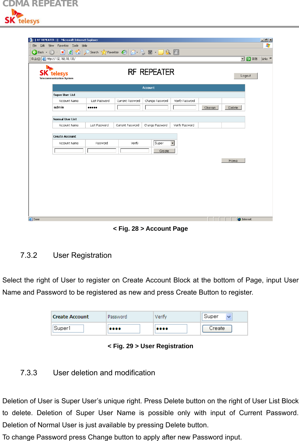 CDMA REPEATER                                             &lt; Fig. 28 &gt; Account Page  7.3.2 User Registration  Select the right of User to register on Create Account Block at the bottom of Page, input User Name and Password to be registered as new and press Create Button to register.   &lt; Fig. 29 &gt; User Registration  7.3.3  User deletion and modification  Deletion of User is Super User’s unique right. Press Delete button on the right of User List Block to delete. Deletion of Super User Name is possible only with input of Current Password. Deletion of Normal User is just available by pressing Delete button.   To change Password press Change button to apply after new Password input.  