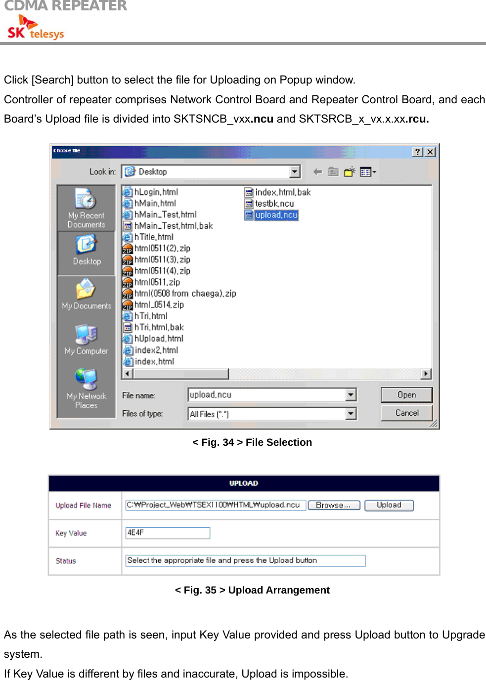 CDMA REPEATER                                             Click [Search] button to select the file for Uploading on Popup window. Controller of repeater comprises Network Control Board and Repeater Control Board, and each Board’s Upload file is divided into SKTSNCB_vxx.ncu and SKTSRCB_x_vx.x.xx.rcu.   &lt; Fig. 34 &gt; File Selection   &lt; Fig. 35 &gt; Upload Arrangement  As the selected file path is seen, input Key Value provided and press Upload button to Upgrade system. If Key Value is different by files and inaccurate, Upload is impossible.  