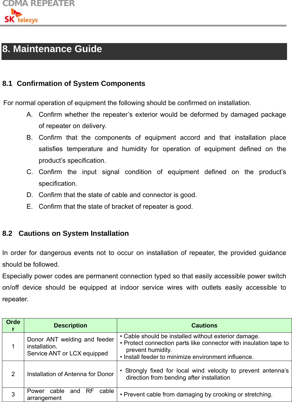 CDMA REPEATER                                             8. Maintenance Guide  8.1   Confirmation of System Components For normal operation of equipment the following should be confirmed on installation. A.  Confirm whether the repeater’s exterior would be deformed by damaged package of repeater on delivery. B.  Confirm that the components of equipment accord and that installation place satisfies temperature and humidity for operation of equipment defined on the product’s specification. C. Confirm the input signal condition of equipment defined on the product’s specification. D.  Confirm that the state of cable and connector is good. E.  Confirm that the state of bracket of repeater is good.  8.2  Cautions on System Installation In order for dangerous events not to occur on installation of repeater, the provided guidance should be followed. Especially power codes are permanent connection typed so that easily accessible power switch on/off device should be equipped at indoor service wires with outlets easily accessible to repeater.  Order  Description  Cautions 1 Donor ANT welding and feeder installation.  Service ANT or LCX equipped • Cable should be installed without exterior damage. • Protect connection parts like connector with insulation tape to prevent humidity. • Install feeder to minimize environment influence. 2  Installation of Antenna for Donor • Strongly fixed for local wind velocity to prevent antenna’s direction from bending after installation 3  Power cable and RF cable arrangement  • Prevent cable from damaging by crooking or stretching.  