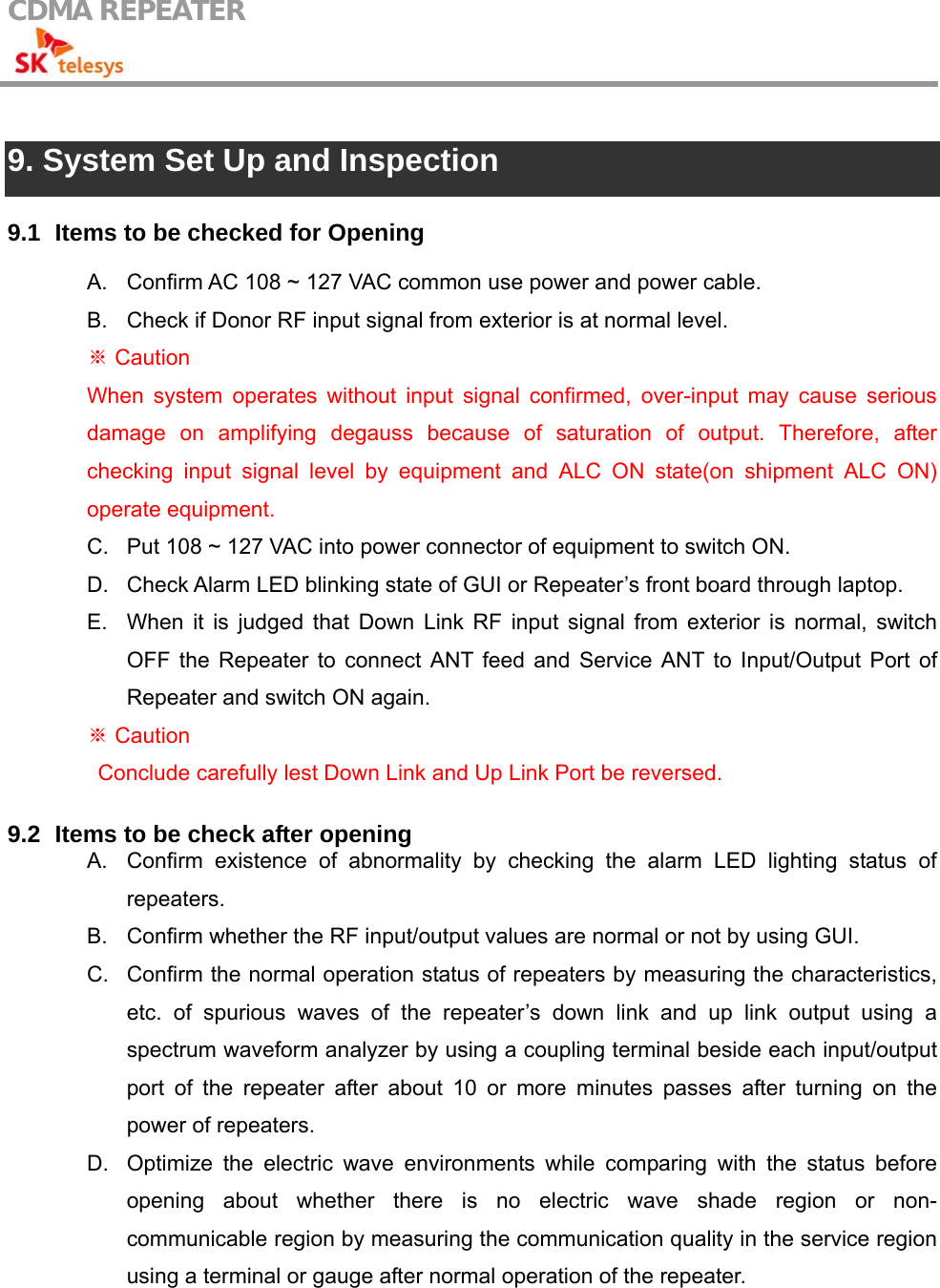 CDMA REPEATER                                             9. System Set Up and Inspection  9.1   Items to be checked for Opening  A.  Confirm AC 108 ~ 127 VAC common use power and power cable. B.  Check if Donor RF input signal from exterior is at normal level.  Caution※ When system operates without input signal confirmed, over-input may cause serious damage on amplifying degauss because of saturation of output. Therefore, after checking input signal level by equipment and ALC ON state(on shipment ALC ON) operate equipment. C.  Put 108 ~ 127 VAC into power connector of equipment to switch ON. D.  Check Alarm LED blinking state of GUI or Repeater’s front board through laptop. E.  When it is judged that Down Link RF input signal from exterior is normal, switch OFF the Repeater to connect ANT feed and Service ANT to Input/Output Port of Repeater and switch ON again.  Caution ※   Conclude carefully lest Down Link and Up Link Port be reversed.  9.2   Items to be check after opening A.  Confirm existence of abnormality by checking the alarm LED lighting status of repeaters. B.  Confirm whether the RF input/output values are normal or not by using GUI. C.  Confirm the normal operation status of repeaters by measuring the characteristics, etc. of spurious waves of the repeater’s down link and up link output using a spectrum waveform analyzer by using a coupling terminal beside each input/output port of the repeater after about 10 or more minutes passes after turning on the power of repeaters. D.  Optimize the electric wave environments while comparing with the status before opening about whether there is no electric wave shade region or non-communicable region by measuring the communication quality in the service region using a terminal or gauge after normal operation of the repeater. 