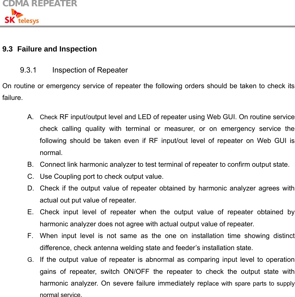 CDMA REPEATER                                             9.3   Failure and Inspection  9.3.1  Inspection of Repeater On routine or emergency service of repeater the following orders should be taken to check its failure.  A.  Check RF input/output level and LED of repeater using Web GUI. On routine service check calling quality with terminal or measurer, or on emergency service the following should be taken even if RF input/out level of repeater on Web GUI is normal. B.  Connect link harmonic analyzer to test terminal of repeater to confirm output state. C.  Use Coupling port to check output value. D.  Check if the output value of repeater obtained by harmonic analyzer agrees with actual out put value of repeater. E.  Check input level of repeater when the output value of repeater obtained by harmonic analyzer does not agree with actual output value of repeater. F.  When input level is not same as the one on installation time showing distinct difference, check antenna welding state and feeder’s installation state. G.  If the output value of repeater is abnormal as comparing input level to operation gains of repeater, switch ON/OFF the repeater to check the output state with harmonic analyzer. On severe failure immediately replace with spare parts to supply normal service. 