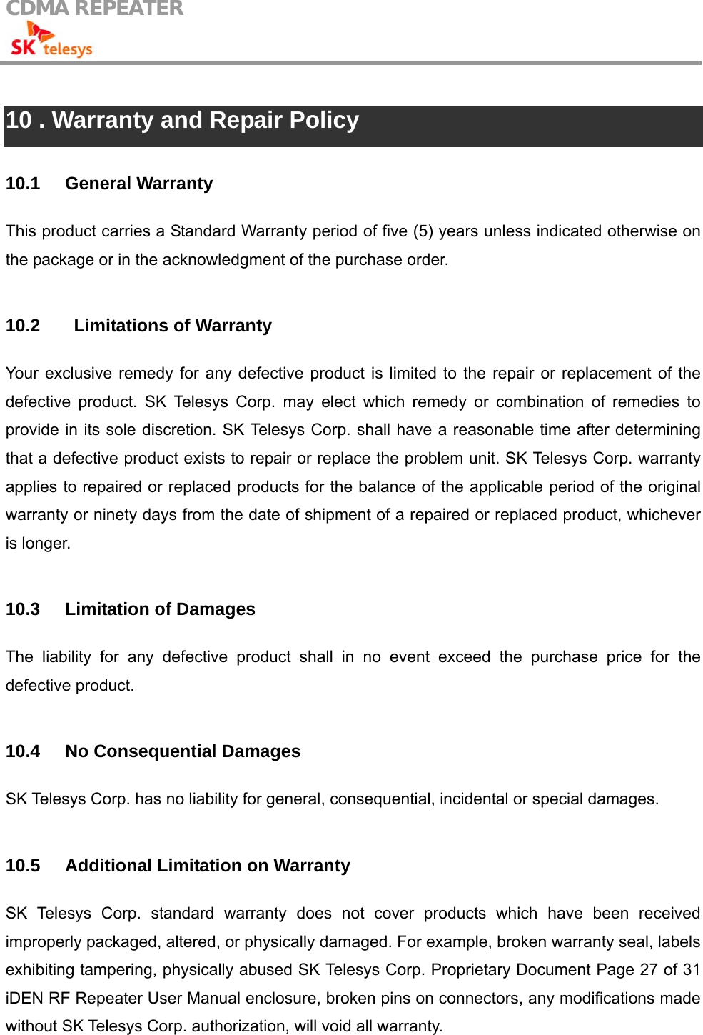 CDMA REPEATER                                             10 . Warranty and Repair Policy  10.1 General Warranty This product carries a Standard Warranty period of five (5) years unless indicated otherwise on the package or in the acknowledgment of the purchase order.    10.2    Limitations of Warranty Your exclusive remedy for any defective product is limited to the repair or replacement of the defective product. SK Telesys Corp. may elect which remedy or combination of remedies to provide in its sole discretion. SK Telesys Corp. shall have a reasonable time after determining that a defective product exists to repair or replace the problem unit. SK Telesys Corp. warranty applies to repaired or replaced products for the balance of the applicable period of the original warranty or ninety days from the date of shipment of a repaired or replaced product, whichever is longer.  10.3 Limitation of Damages The liability for any defective product shall in no event exceed the purchase price for the defective product.  10.4  No Consequential Damages SK Telesys Corp. has no liability for general, consequential, incidental or special damages.  10.5  Additional Limitation on Warranty SK Telesys Corp. standard warranty does not cover products which have been received improperly packaged, altered, or physically damaged. For example, broken warranty seal, labels exhibiting tampering, physically abused SK Telesys Corp. Proprietary Document Page 27 of 31 iDEN RF Repeater User Manual enclosure, broken pins on connectors, any modifications made without SK Telesys Corp. authorization, will void all warranty.    