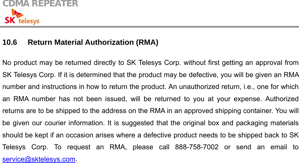 CDMA REPEATER                                            10.6 Return Material Authorization (RMA) No product may be returned directly to SK Telesys Corp. without first getting an approval from SK Telesys Corp. If it is determined that the product may be defective, you will be given an RMA number and instructions in how to return the product. An unauthorized return, i.e., one for which an RMA number has not been issued, will be returned to you at your expense. Authorized returns are to be shipped to the address on the RMA in an approved shipping container. You will be given our courier information. It is suggested that the original box and packaging materials should be kept if an occasion arises where a defective product needs to be shipped back to SK Telesys Corp. To request an RMA, please call 888-758-7002 or send an email to service@sktelesys.com.   