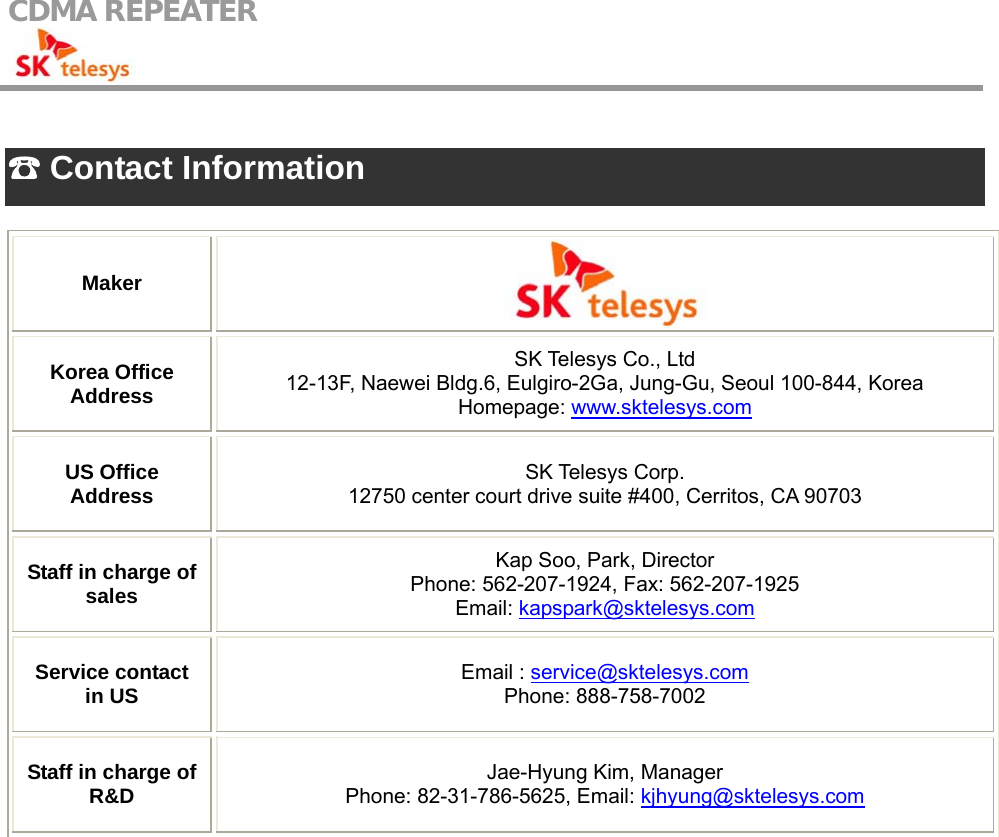 CDMA REPEATER                                             ☎ Contact Information  Maker  Korea Office Address SK Telesys Co., Ltd 12-13F, Naewei Bldg.6, Eulgiro-2Ga, Jung-Gu, Seoul 100-844, Korea Homepage: www.sktelesys.com US Office Address  SK Telesys Corp. 12750 center court drive suite #400, Cerritos, CA 90703 Staff in charge of sales Kap Soo, Park, Director Phone: 562-207-1924, Fax: 562-207-1925 Email: kapspark@sktelesys.com Service contact in US  Email : service@sktelesys.com Phone: 888-758-7002 Staff in charge of R&amp;D  Jae-Hyung Kim, Manager Phone: 82-31-786-5625, Email: kjhyung@sktelesys.com     