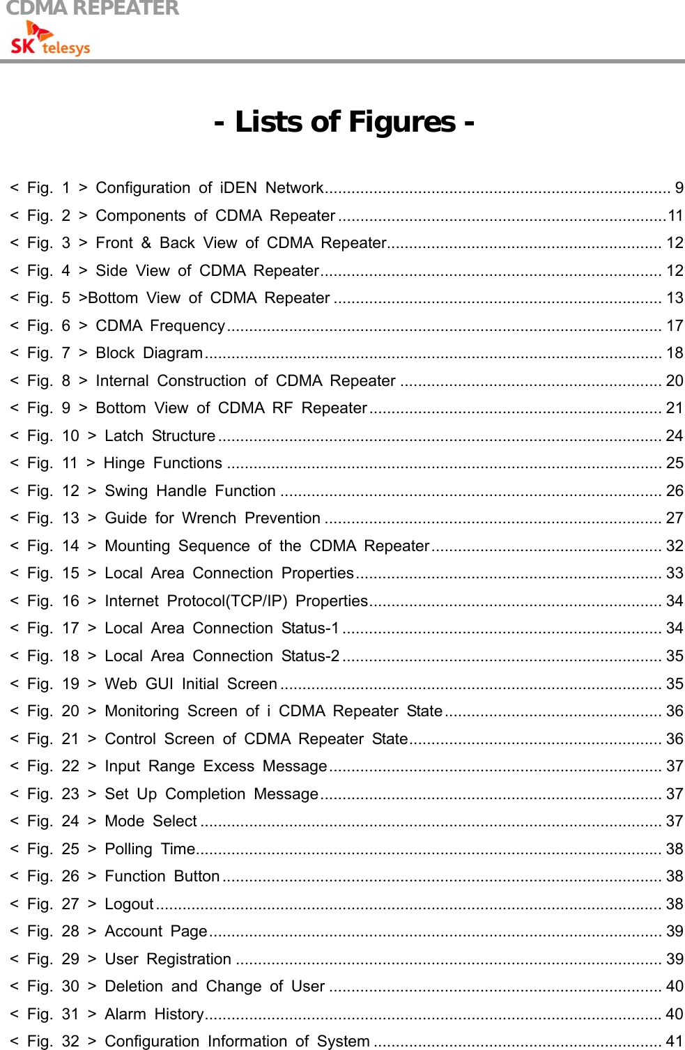 CDMA REPEATER                                             - Lists of Figures -  &lt; Fig. 1 &gt; Configuration of iDEN Network.............................................................................. 9 &lt; Fig. 2 &gt; Components of CDMA Repeater ..........................................................................11 &lt; Fig. 3 &gt; Front &amp; Back View of CDMA Repeater.............................................................. 12 &lt; Fig. 4 &gt; Side View of CDMA Repeater............................................................................. 12 &lt; Fig. 5 &gt;Bottom View of CDMA Repeater .......................................................................... 13 &lt; Fig. 6 &gt; CDMA Frequency.................................................................................................. 17 &lt; Fig. 7 &gt; Block Diagram....................................................................................................... 18 &lt; Fig. 8 &gt; Internal Construction of CDMA Repeater ........................................................... 20 &lt; Fig. 9 &gt; Bottom View of CDMA RF Repeater.................................................................. 21 &lt; Fig. 10 &gt; Latch Structure .................................................................................................... 24 &lt; Fig. 11 &gt; Hinge Functions .................................................................................................. 25 &lt; Fig. 12 &gt; Swing Handle Function ...................................................................................... 26 &lt; Fig. 13 &gt; Guide for Wrench Prevention ............................................................................ 27 &lt; Fig. 14 &gt; Mounting Sequence of the CDMA Repeater.................................................... 32 &lt; Fig. 15 &gt; Local Area Connection Properties..................................................................... 33 &lt; Fig. 16 &gt; Internet Protocol(TCP/IP) Properties.................................................................. 34 &lt; Fig. 17 &gt; Local Area Connection Status-1 ........................................................................ 34 &lt; Fig. 18 &gt; Local Area Connection Status-2 ........................................................................ 35 &lt; Fig. 19 &gt; Web GUI Initial Screen ...................................................................................... 35 &lt; Fig. 20 &gt; Monitoring Screen of i CDMA Repeater State................................................. 36 &lt; Fig. 21 &gt; Control Screen of CDMA Repeater State......................................................... 36 &lt; Fig. 22 &gt; Input Range Excess Message........................................................................... 37 &lt; Fig. 23 &gt; Set Up Completion Message............................................................................. 37 &lt; Fig. 24 &gt; Mode Select ........................................................................................................ 37 &lt; Fig. 25 &gt; Polling Time......................................................................................................... 38 &lt; Fig. 26 &gt; Function Button ................................................................................................... 38 &lt; Fig. 27 &gt; Logout .................................................................................................................. 38 &lt; Fig. 28 &gt; Account Page...................................................................................................... 39 &lt; Fig. 29 &gt; User Registration ................................................................................................ 39 &lt; Fig. 30 &gt; Deletion and Change of User ........................................................................... 40 &lt; Fig. 31 &gt; Alarm History.......................................................................................................40 &lt; Fig. 32 &gt; Configuration Information of System ................................................................. 41 