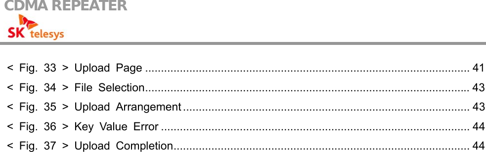 CDMA REPEATER                                            &lt; Fig. 33 &gt; Upload Page ....................................................................................................... 41 &lt; Fig. 34 &gt; File Selection....................................................................................................... 43 &lt; Fig. 35 &gt; Upload Arrangement ........................................................................................... 43 &lt; Fig. 36 &gt; Key Value Error .................................................................................................. 44 &lt; Fig. 37 &gt; Upload Completion.............................................................................................. 44       
