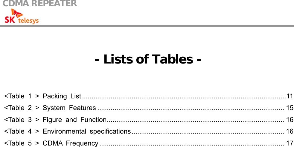 CDMA REPEATER                                              - Lists of Tables -  &lt;Table 1 &gt; Packing List...........................................................................................................11 &lt;Table 2 &gt; System Features .................................................................................................. 15 &lt;Table 3 &gt; Figure and Function............................................................................................. 16 &lt;Table 4 &gt; Environmental specifications................................................................................ 16 &lt;Table 5 &gt; CDMA Frequency ................................................................................................. 17  