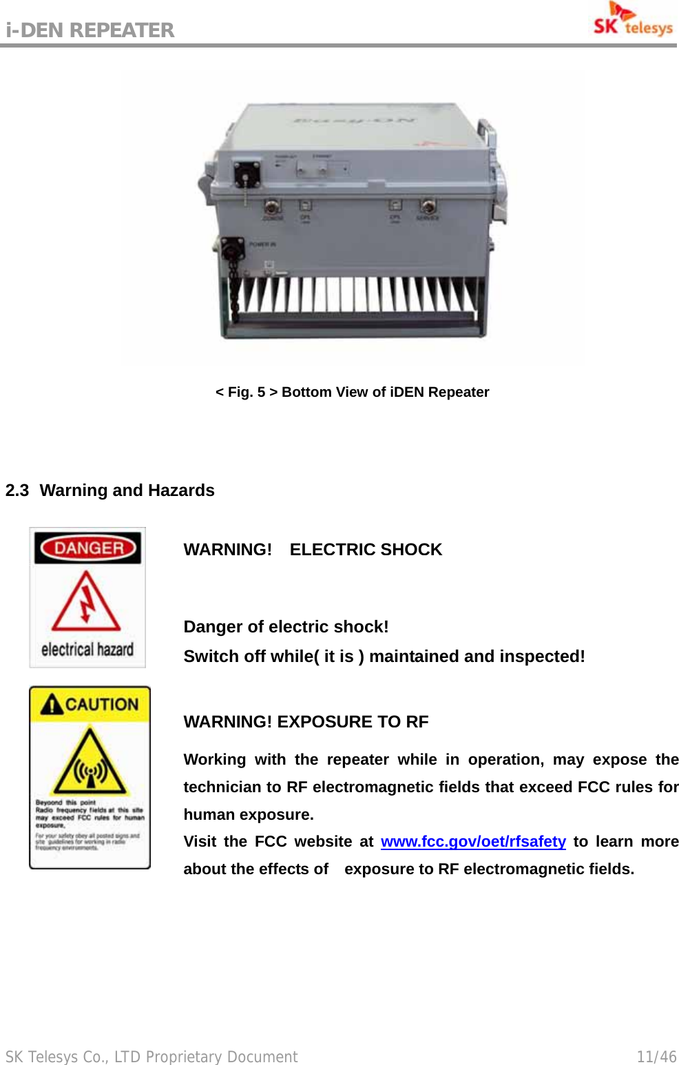 i-DEN REPEATER                                             SK Telesys Co., LTD Proprietary Document                                        11/46  &lt; Fig. 5 &gt; Bottom View of iDEN Repeater   2.3   Warning  and Hazards    WARNING!ELECTRIC SHOCKDanger of electric shock!  Switch off while( it is ) maintained and inspected!  WARNING! EXPOSURE TO RFWorking with the repeater while in operation, may expose the technician to RF electromagnetic fields that exceed FCC rules for human exposure.   Visit the FCC website at www.fcc.gov/oet/rfsafety to learn more about the effects of    exposure to RF electromagnetic fields. 