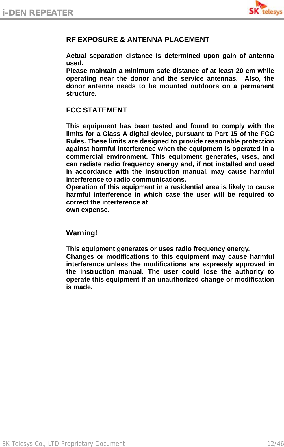 i-DEN REPEATER                                             SK Telesys Co., LTD Proprietary Document                                        12/46 RF EXPOSURE &amp; ANTENNA PLACEMENT Actual separation distance is determined upon gain of antenna used. Please maintain a minimum safe distance of at least 20 cm while operating near the donor and the service antennas.  Also, the donor antenna needs to be mounted outdoors on a permanent structure. Warning! This equipment generates or uses radio frequency energy. Changes or modifications to this equipment may cause harmful interference unless the modifications are expressly approved in the instruction manual. The user could lose the authority to operate this equipment if an unauthorized change or modification is made.  FCC STATEMENT This equipment has been tested and found to comply with the limits for a Class A digital device, pursuant to Part 15 of the FCC Rules. These limits are designed to provide reasonable protection against harmful interference when the equipment is operated in a commercial environment. This equipment generates, uses, and can radiate radio frequency energy and, if not installed and used in accordance with the instruction manual, may cause harmful interference to radio communications. Operation of this equipment in a residential area is likely to cause harmful interference in which case the user will be required to correct the interference at own expense. 