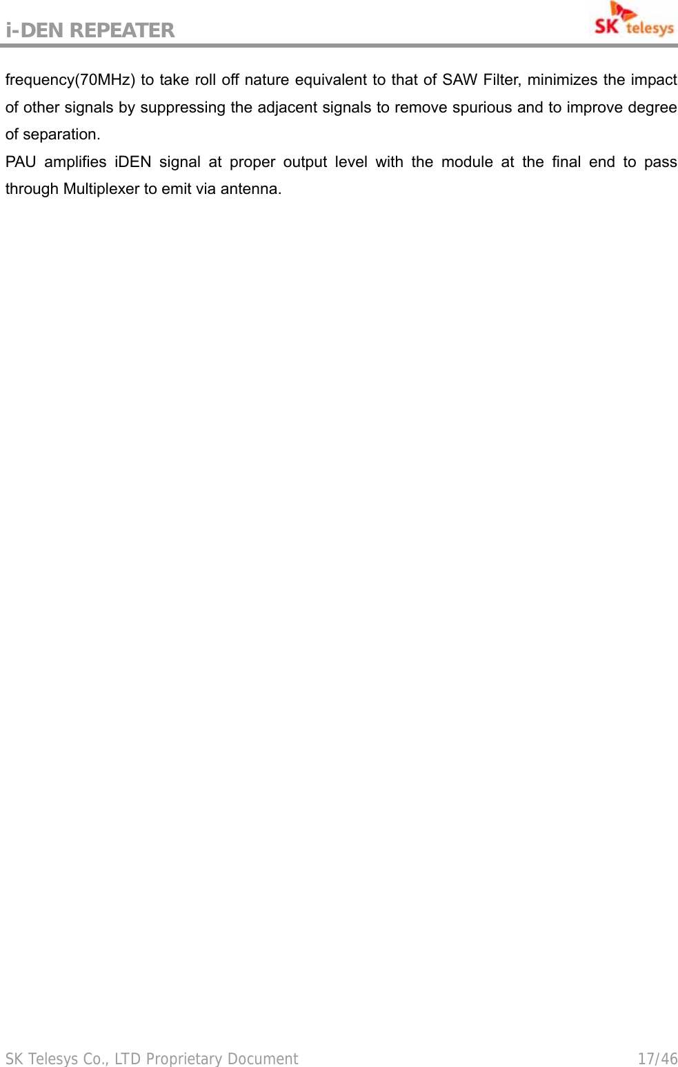 i-DEN REPEATER                                             SK Telesys Co., LTD Proprietary Document                                        17/46 frequency(70MHz) to take roll off nature equivalent to that of SAW Filter, minimizes the impact of other signals by suppressing the adjacent signals to remove spurious and to improve degree of separation. PAU amplifies iDEN signal at proper output level with the module at the final end to pass through Multiplexer to emit via antenna. 