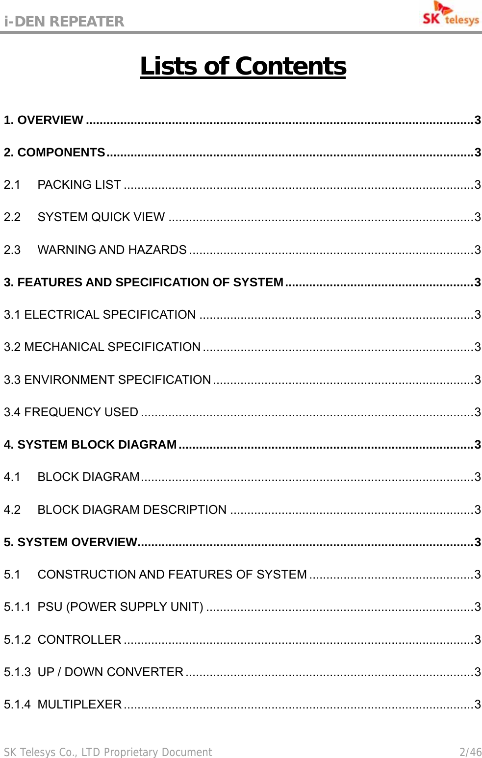 i-DEN REPEATER                                             SK Telesys Co., LTD Proprietary Document                                        2/46 Lists of Contents 1. OVERVIEW .................................................................................................................3 2. COMPONENTS...........................................................................................................3 2.1 PACKING LIST ......................................................................................................3 2.2 SYSTEM QUICK VIEW .........................................................................................3 2.3 WARNING AND HAZARDS ...................................................................................3 3. FEATURES AND SPECIFICATION OF SYSTEM.......................................................3 3.1 ELECTRICAL SPECIFICATION ................................................................................3 3.2 MECHANICAL SPECIFICATION ...............................................................................3 3.3 ENVIRONMENT SPECIFICATION ............................................................................3 3.4 FREQUENCY USED .................................................................................................3 4. SYSTEM BLOCK DIAGRAM......................................................................................3 4.1 BLOCK DIAGRAM.................................................................................................3 4.2 BLOCK DIAGRAM DESCRIPTION .......................................................................3 5. SYSTEM OVERVIEW..................................................................................................3 5.1 CONSTRUCTION AND FEATURES OF SYSTEM ................................................3 5.1.1 PSU (POWER SUPPLY UNIT) ..............................................................................3 5.1.2 CONTROLLER ......................................................................................................3 5.1.3 UP / DOWN CONVERTER ....................................................................................3 5.1.4 MULTIPLEXER ......................................................................................................3 