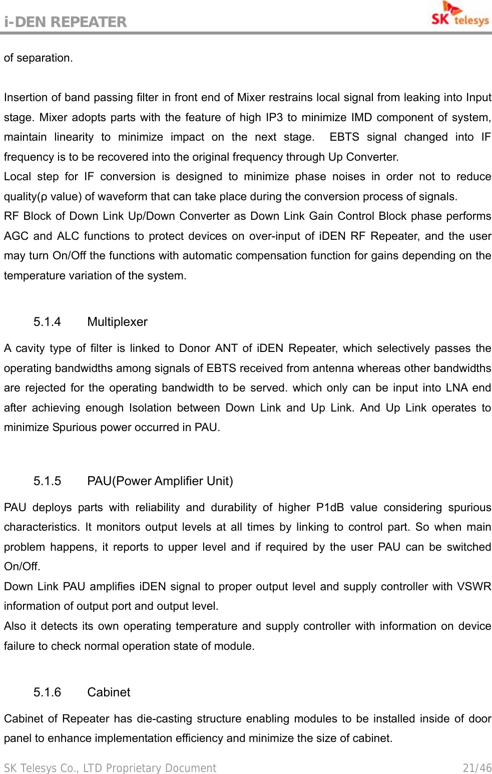 i-DEN REPEATER                                             SK Telesys Co., LTD Proprietary Document                                        21/46 of separation.  Insertion of band passing filter in front end of Mixer restrains local signal from leaking into Input stage. Mixer adopts parts with the feature of high IP3 to minimize IMD component of system, maintain linearity to minimize impact on the next stage.  EBTS signal changed into IF frequency is to be recovered into the original frequency through Up Converter. Local step for IF conversion is designed to minimize phase noises in order not to reduce quality(ρ value) of waveform that can take place during the conversion process of signals. RF Block of Down Link Up/Down Converter as Down Link Gain Control Block phase performs AGC and ALC functions to protect devices on over-input of iDEN RF Repeater, and the user may turn On/Off the functions with automatic compensation function for gains depending on the temperature variation of the system.  5.1.4 Multiplexer A cavity type of filter is linked to Donor ANT of iDEN Repeater, which selectively passes the operating bandwidths among signals of EBTS received from antenna whereas other bandwidths are rejected for the operating bandwidth to be served. which only can be input into LNA end after achieving enough Isolation between Down Link and Up Link. And Up Link operates to minimize Spurious power occurred in PAU.  5.1.5 PAU(Power Amplifier Unit) PAU deploys parts with reliability and durability of higher P1dB value considering spurious characteristics. It monitors output levels at all times by linking to control part. So when main problem happens, it reports to upper level and if required by the user PAU can be switched On/Off. Down Link PAU amplifies iDEN signal to proper output level and supply controller with VSWR information of output port and output level. Also it detects its own operating temperature and supply controller with information on device failure to check normal operation state of module.  5.1.6 Cabinet Cabinet of Repeater has die-casting structure enabling modules to be installed inside of door panel to enhance implementation efficiency and minimize the size of cabinet. 