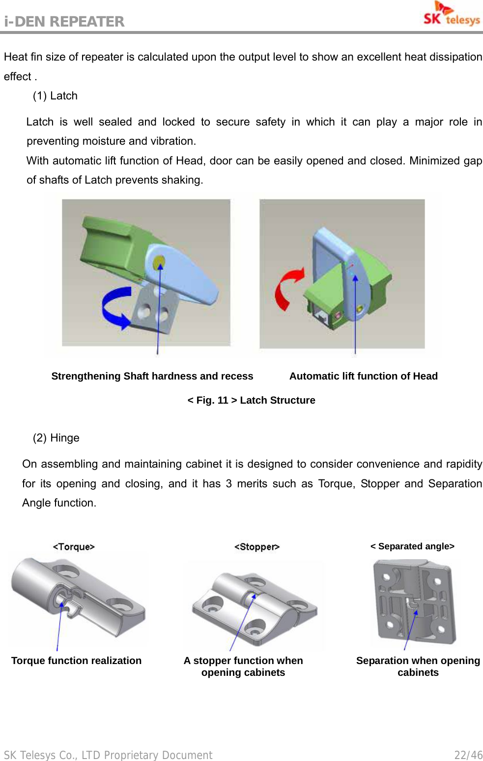 i-DEN REPEATER                                             SK Telesys Co., LTD Proprietary Document                                        22/46 Heat fin size of repeater is calculated upon the output level to show an excellent heat dissipation effect . (1) Latch  Latch is well sealed and locked to secure safety in which it can play a major role in preventing moisture and vibration. With automatic lift function of Head, door can be easily opened and closed. Minimized gap of shafts of Latch prevents shaking.        Strengthening Shaft hardness and recess       Automatic lift function of Head &lt; Fig. 11 &gt; Latch Structure  (2) Hinge  On assembling and maintaining cabinet it is designed to consider convenience and rapidity for its opening and closing, and it has 3 merits such as Torque, Stopper and Separation Angle function.     &lt; Separated angle&gt;Torque function realization  A stopper function when opening cabinets  Separation when opening cabinets 