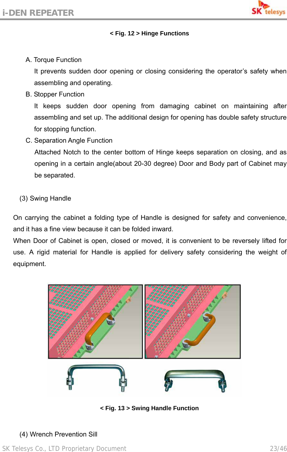 i-DEN REPEATER                                             SK Telesys Co., LTD Proprietary Document                                        23/46 &lt; Fig. 12 &gt; Hinge Functions  A. Torque Function It prevents sudden door opening or closing considering the operator’s safety when assembling and operating. B. Stopper Function It keeps sudden door opening from damaging cabinet on maintaining after assembling and set up. The additional design for opening has double safety structure for stopping function. C. Separation Angle Function   Attached Notch to the center bottom of Hinge keeps separation on closing, and as opening in a certain angle(about 20-30 degree) Door and Body part of Cabinet may be separated.    (3) Swing Handle  On carrying the cabinet a folding type of Handle is designed for safety and convenience, and it has a fine view because it can be folded inward. When Door of Cabinet is open, closed or moved, it is convenient to be reversely lifted for use. A rigid material for Handle is applied for delivery safety considering the weight of equipment.   &lt; Fig. 13 &gt; Swing Handle Function  (4) Wrench Prevention Sill   