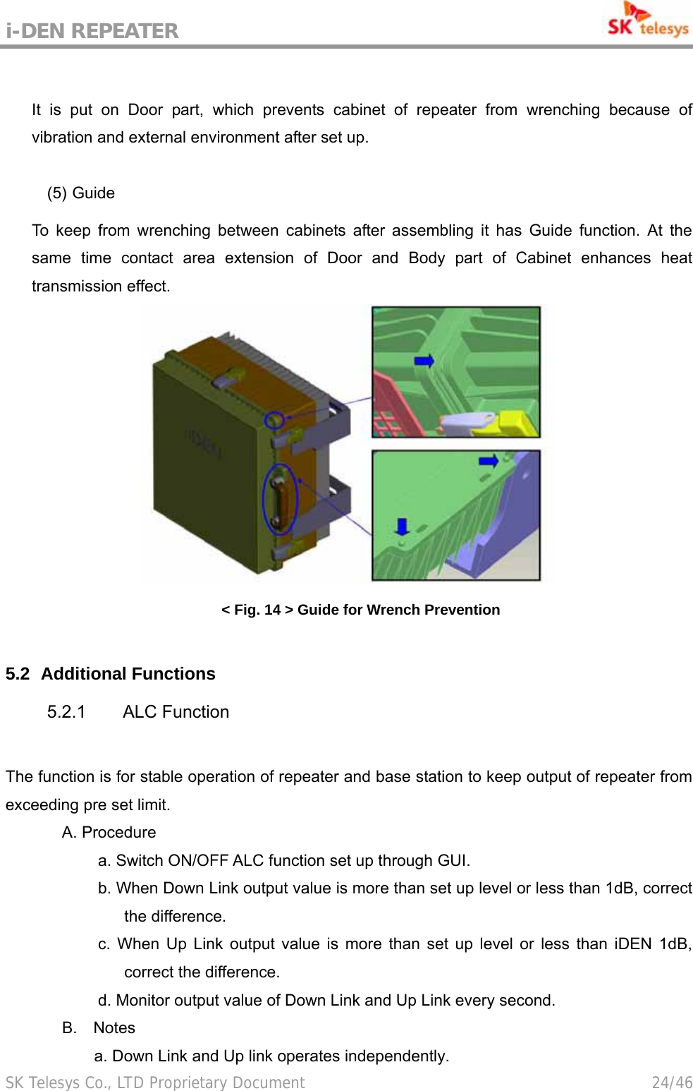 i-DEN REPEATER                                             SK Telesys Co., LTD Proprietary Document                                        24/46  It is put on Door part, which prevents cabinet of repeater from wrenching because of vibration and external environment after set up.  (5) Guide  To keep from wrenching between cabinets after assembling it has Guide function. At the same time contact area extension of Door and Body part of Cabinet enhances heat transmission effect.  &lt; Fig. 14 &gt; Guide for Wrench Prevention  5.2   Additional Functions 5.2.1 ALC Function  The function is for stable operation of repeater and base station to keep output of repeater from exceeding pre set limit. A. Procedure a. Switch ON/OFF ALC function set up through GUI. b. When Down Link output value is more than set up level or less than 1dB, correct the difference. c. When Up Link output value is more than set up level or less than iDEN 1dB, correct the difference. d. Monitor output value of Down Link and Up Link every second.        B.  Notes            a. Down Link and Up link operates independently. 