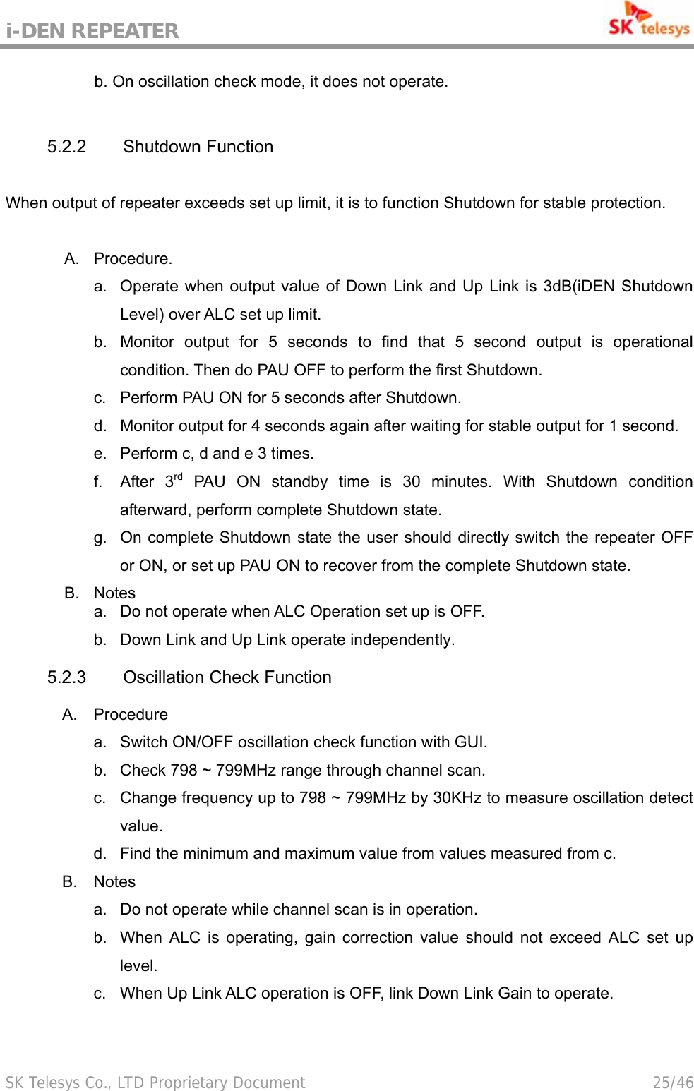 i-DEN REPEATER                                             SK Telesys Co., LTD Proprietary Document                                        25/46            b. On oscillation check mode, it does not operate.  5.2.2 Shutdown Function  When output of repeater exceeds set up limit, it is to function Shutdown for stable protection.  A. Procedure. a.  Operate when output value of Down Link and Up Link is 3dB(iDEN Shutdown Level) over ALC set up limit. b.  Monitor output for 5 seconds to find that 5 second output is operational condition. Then do PAU OFF to perform the first Shutdown. c.  Perform PAU ON for 5 seconds after Shutdown. d.  Monitor output for 4 seconds again after waiting for stable output for 1 second. e.  Perform c, d and e 3 times. f. After 3rd PAU ON standby time is 30 minutes. With Shutdown condition afterward, perform complete Shutdown state. g.  On complete Shutdown state the user should directly switch the repeater OFF or ON, or set up PAU ON to recover from the complete Shutdown state. B. Notes a.  Do not operate when ALC Operation set up is OFF. b.  Down Link and Up Link operate independently. 5.2.3  Oscillation Check Function A.  Procedure a.  Switch ON/OFF oscillation check function with GUI. b.  Check 798 ~ 799MHz range through channel scan. c.  Change frequency up to 798 ~ 799MHz by 30KHz to measure oscillation detect value. d.  Find the minimum and maximum value from values measured from c. B.  Notes a.  Do not operate while channel scan is in operation. b.  When ALC is operating, gain correction value should not exceed ALC set up level. c.  When Up Link ALC operation is OFF, link Down Link Gain to operate. 