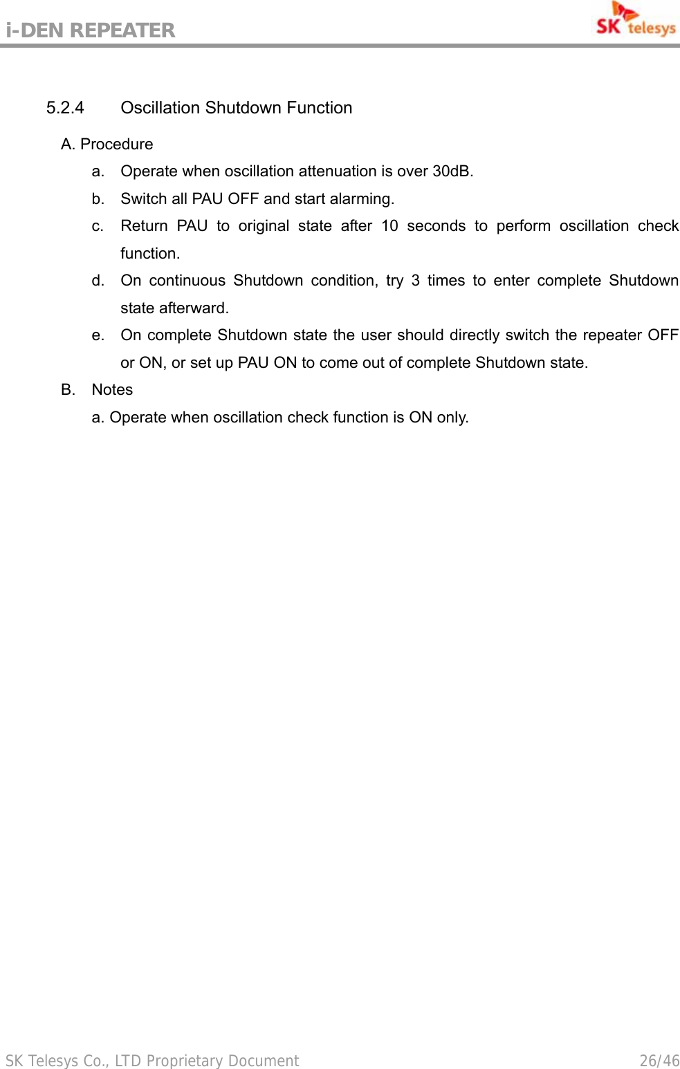 i-DEN REPEATER                                             SK Telesys Co., LTD Proprietary Document                                        26/46  5.2.4  Oscillation Shutdown Function A. Procedure a.  Operate when oscillation attenuation is over 30dB. b.  Switch all PAU OFF and start alarming. c.  Return PAU to original state after 10 seconds to perform oscillation check function. d.  On continuous Shutdown condition, try 3 times to enter complete Shutdown state afterward. e.  On complete Shutdown state the user should directly switch the repeater OFF or ON, or set up PAU ON to come out of complete Shutdown state. B.  Notes a. Operate when oscillation check function is ON only. 