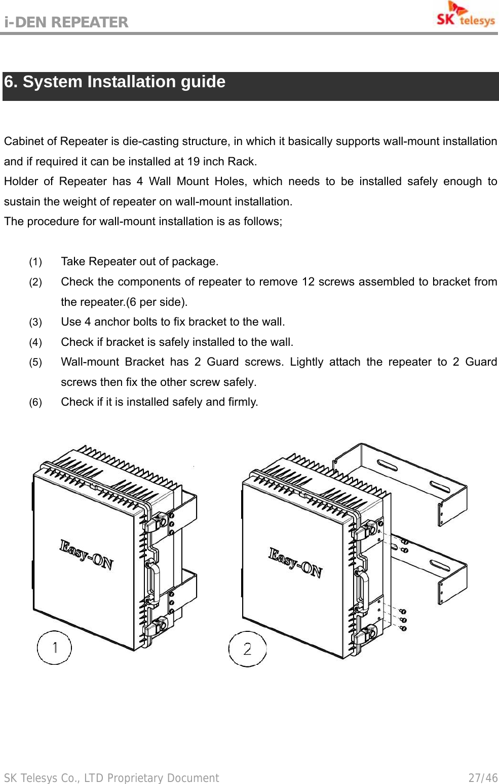 i-DEN REPEATER                                             SK Telesys Co., LTD Proprietary Document                                        27/46  6. System Installation guide  Cabinet of Repeater is die-casting structure, in which it basically supports wall-mount installation and if required it can be installed at 19 inch Rack. Holder of Repeater has 4 Wall Mount Holes, which needs to be installed safely enough to sustain the weight of repeater on wall-mount installation. The procedure for wall-mount installation is as follows;    (1)  Take Repeater out of package. (2)  Check the components of repeater to remove 12 screws assembled to bracket from the repeater.(6 per side). (3)  Use 4 anchor bolts to fix bracket to the wall. (4)  Check if bracket is safely installed to the wall. (5)  Wall-mount Bracket has 2 Guard screws. Lightly attach the repeater to 2 Guard screws then fix the other screw safely. (6)  Check if it is installed safely and firmly.   