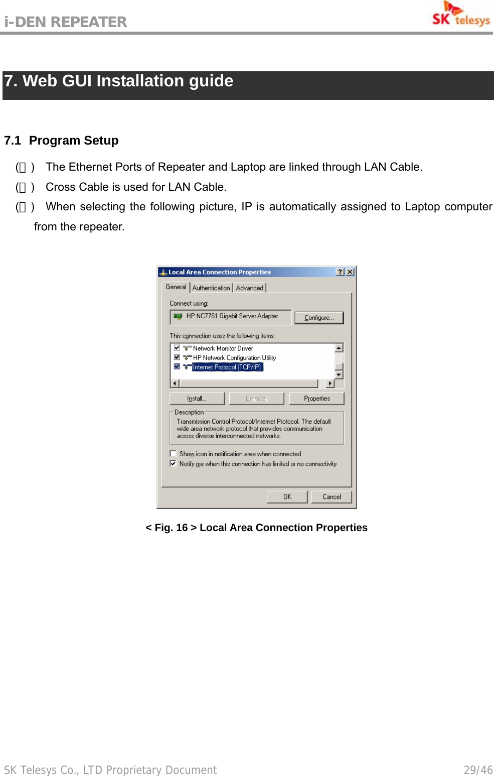 i-DEN REPEATER                                             SK Telesys Co., LTD Proprietary Document                                        29/46  7. Web GUI Installation guide   7.1   Program Setup (１)  The Ethernet Ports of Repeater and Laptop are linked through LAN Cable. (２)  Cross Cable is used for LAN Cable. (３)  When selecting the following picture, IP is automatically assigned to Laptop computer from the repeater.   &lt; Fig. 16 &gt; Local Area Connection Properties  