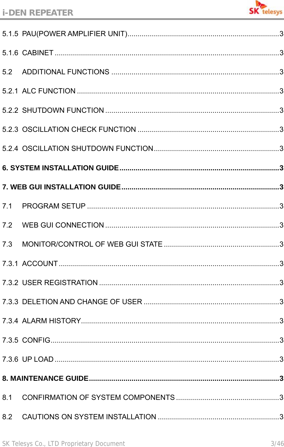 i-DEN REPEATER                                             SK Telesys Co., LTD Proprietary Document                                        3/46 5.1.5 PAU(POWER AMPLIFIER UNIT)...........................................................................3 5.1.6 CABINET ...............................................................................................................3 5.2 ADDITIONAL FUNCTIONS ...................................................................................3 5.2.1 ALC FUNCTION ....................................................................................................3 5.2.2 SHUTDOWN FUNCTION ......................................................................................3 5.2.3 OSCILLATION CHECK FUNCTION ......................................................................3 5.2.4 OSCILLATION SHUTDOWN FUNCTION..............................................................3 6. SYSTEM INSTALLATION GUIDE...............................................................................3 7. WEB GUI INSTALLATION GUIDE..............................................................................3 7.1 PROGRAM SETUP ...............................................................................................3 7.2 WEB GUI CONNECTION ......................................................................................3 7.3 MONITOR/CONTROL OF WEB GUI STATE .........................................................3 7.3.1 ACCOUNT.............................................................................................................3 7.3.2 USER REGISTRATION .........................................................................................3 7.3.3 DELETION AND CHANGE OF USER ...................................................................3 7.3.4 ALARM HISTORY..................................................................................................3 7.3.5 CONFIG.................................................................................................................3 7.3.6 UP LOAD ...............................................................................................................3 8. MAINTENANCE GUIDE..............................................................................................3 8.1 CONFIRMATION OF SYSTEM COMPONENTS ...................................................3 8.2 CAUTIONS ON SYSTEM INSTALLATION ............................................................3 