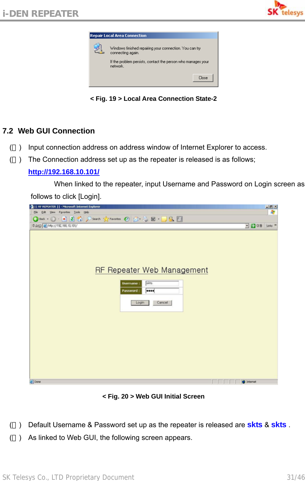 i-DEN REPEATER                                             SK Telesys Co., LTD Proprietary Document                                        31/46  &lt; Fig. 19 &gt; Local Area Connection State-2  7.2   Web GUI  Connection (１)  Input connection address on address window of Internet Explorer to access. (２)  The Connection address set up as the repeater is released is as follows;  http://192.168.10.101/   When linked to the repeater, input Username and Password on Login screen as follows to click [Login].  &lt; Fig. 20 &gt; Web GUI Initial Screen  (３)  Default Username &amp; Password set up as the repeater is released are skts &amp; skts . (４)  As linked to Web GUI, the following screen appears.  