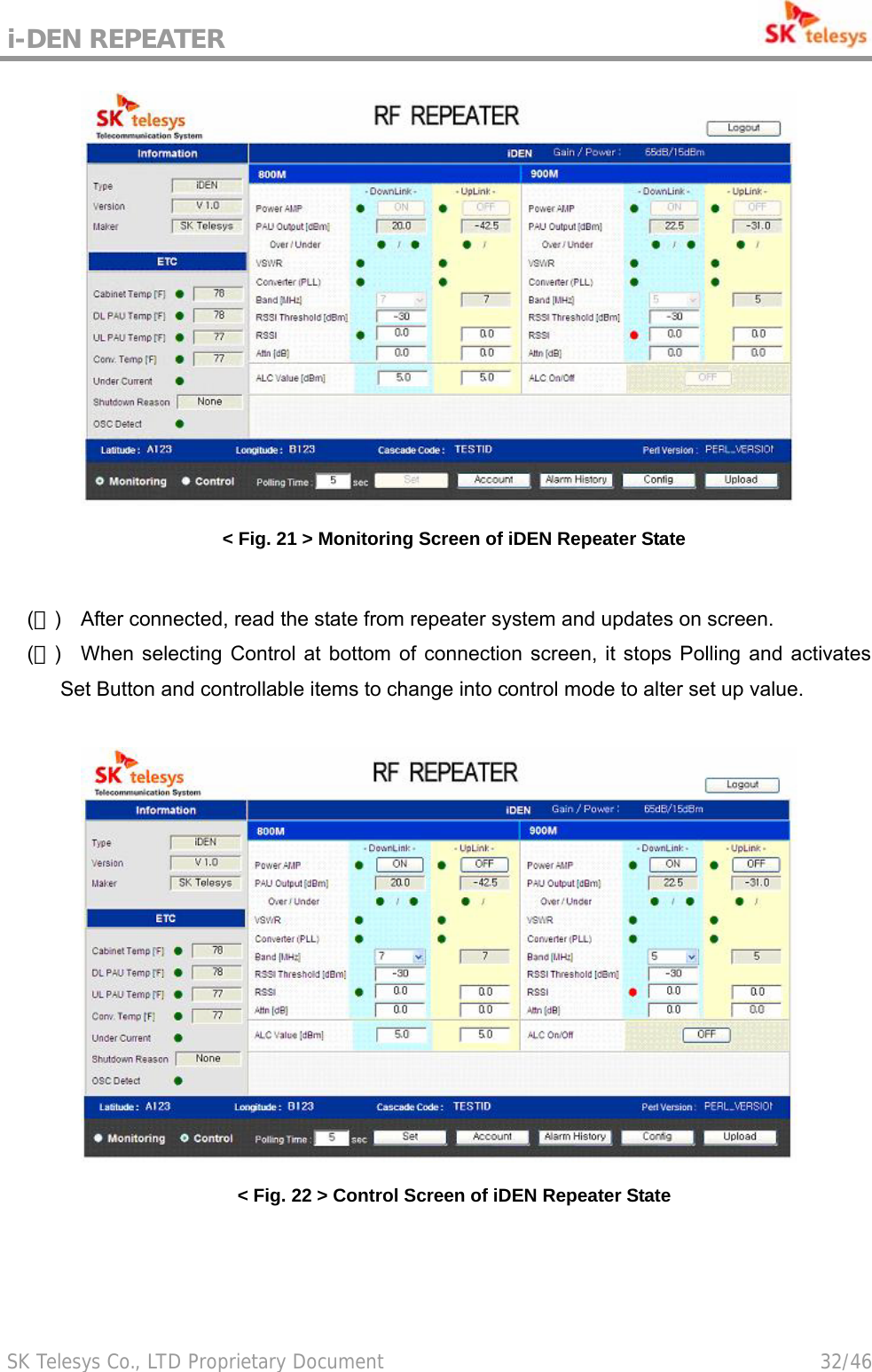 i-DEN REPEATER                                             SK Telesys Co., LTD Proprietary Document                                        32/46  &lt; Fig. 21 &gt; Monitoring Screen of iDEN Repeater State  (５)  After connected, read the state from repeater system and updates on screen. (６)  When selecting Control at bottom of connection screen, it stops Polling and activates Set Button and controllable items to change into control mode to alter set up value.   &lt; Fig. 22 &gt; Control Screen of iDEN Repeater State 