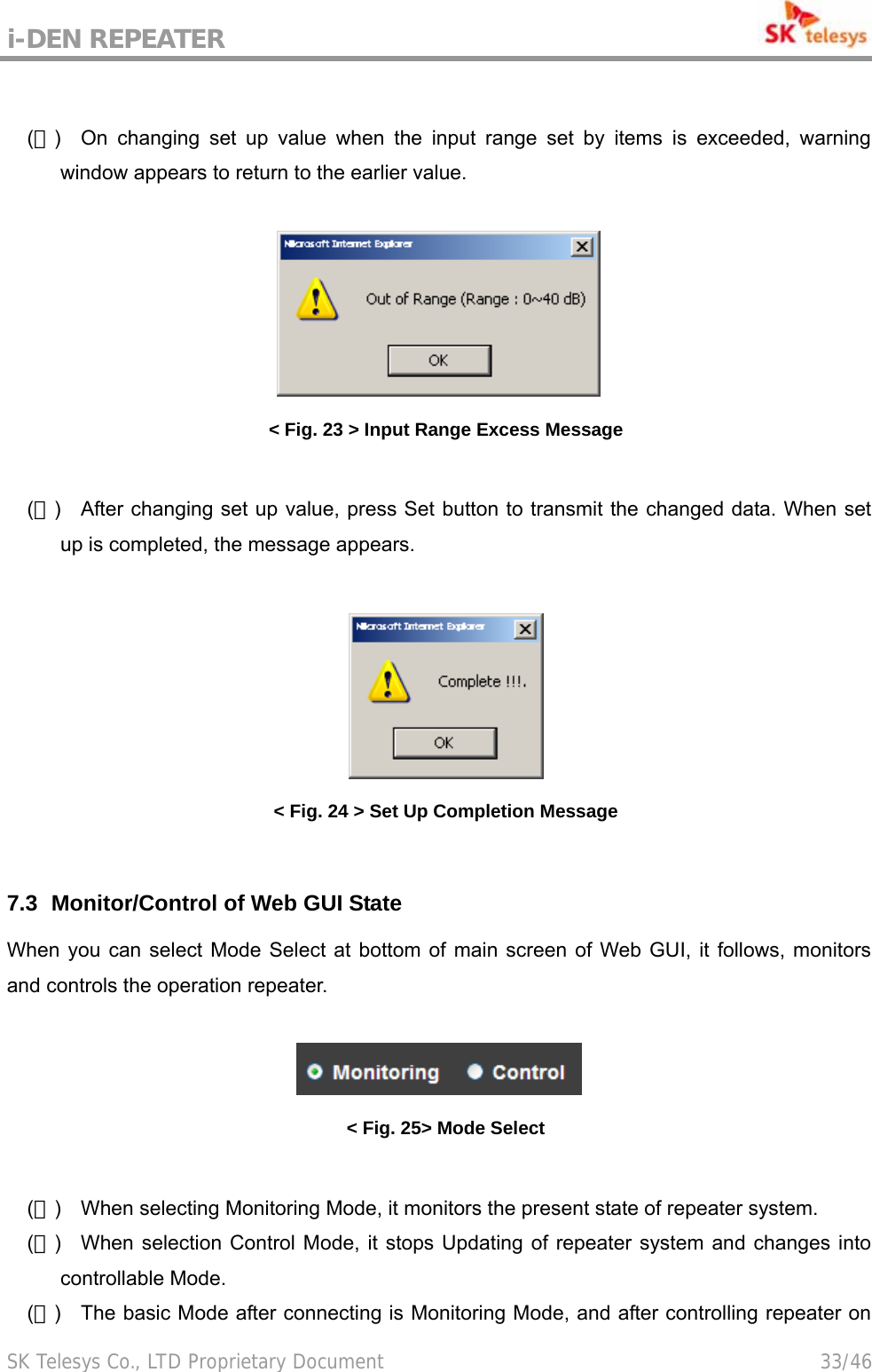 i-DEN REPEATER                                             SK Telesys Co., LTD Proprietary Document                                        33/46  (７)  On changing set up value when the input range set by items is exceeded, warning window appears to return to the earlier value.   &lt; Fig. 23 &gt; Input Range Excess Message  (８)  After changing set up value, press Set button to transmit the changed data. When set up is completed, the message appears.   &lt; Fig. 24 &gt; Set Up Completion Message  7.3   Monitor/Control of Web GUI State When you can select Mode Select at bottom of main screen of Web GUI, it follows, monitors and controls the operation repeater.   &lt; Fig. 25&gt; Mode Select  (１)  When selecting Monitoring Mode, it monitors the present state of repeater system. (２)  When selection Control Mode, it stops Updating of repeater system and changes into controllable Mode. (３)  The basic Mode after connecting is Monitoring Mode, and after controlling repeater on 