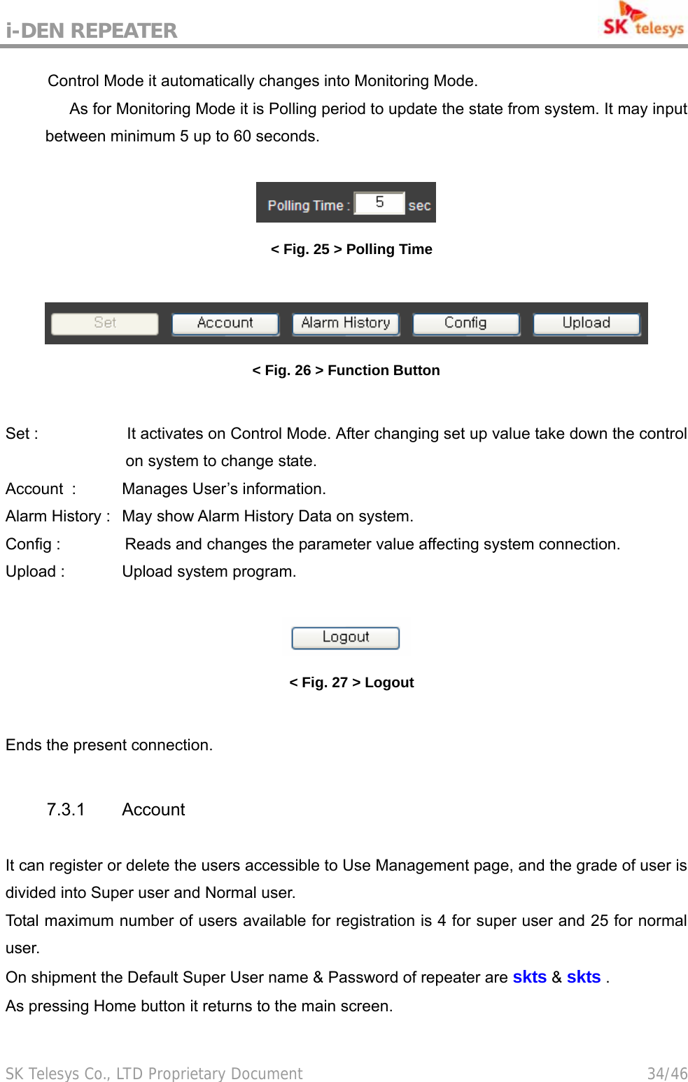 i-DEN REPEATER                                             SK Telesys Co., LTD Proprietary Document                                        34/46 Control Mode it automatically changes into Monitoring Mode.   As for Monitoring Mode it is Polling period to update the state from system. It may input between minimum 5 up to 60 seconds.   &lt; Fig. 25 &gt; Polling Time   &lt; Fig. 26 &gt; Function Button  Set :                      It activates on Control Mode. After changing set up value take down the control on system to change state. Account   :  Manages User’s information. Alarm History :   May show Alarm History Data on system. Config :                Reads and changes the parameter value affecting system connection. Upload :    Upload system program.   &lt; Fig. 27 &gt; Logout  Ends the present connection.  7.3.1 Account   It can register or delete the users accessible to Use Management page, and the grade of user is divided into Super user and Normal user. Total maximum number of users available for registration is 4 for super user and 25 for normal user. On shipment the Default Super User name &amp; Password of repeater are skts &amp; skts .   As pressing Home button it returns to the main screen.  