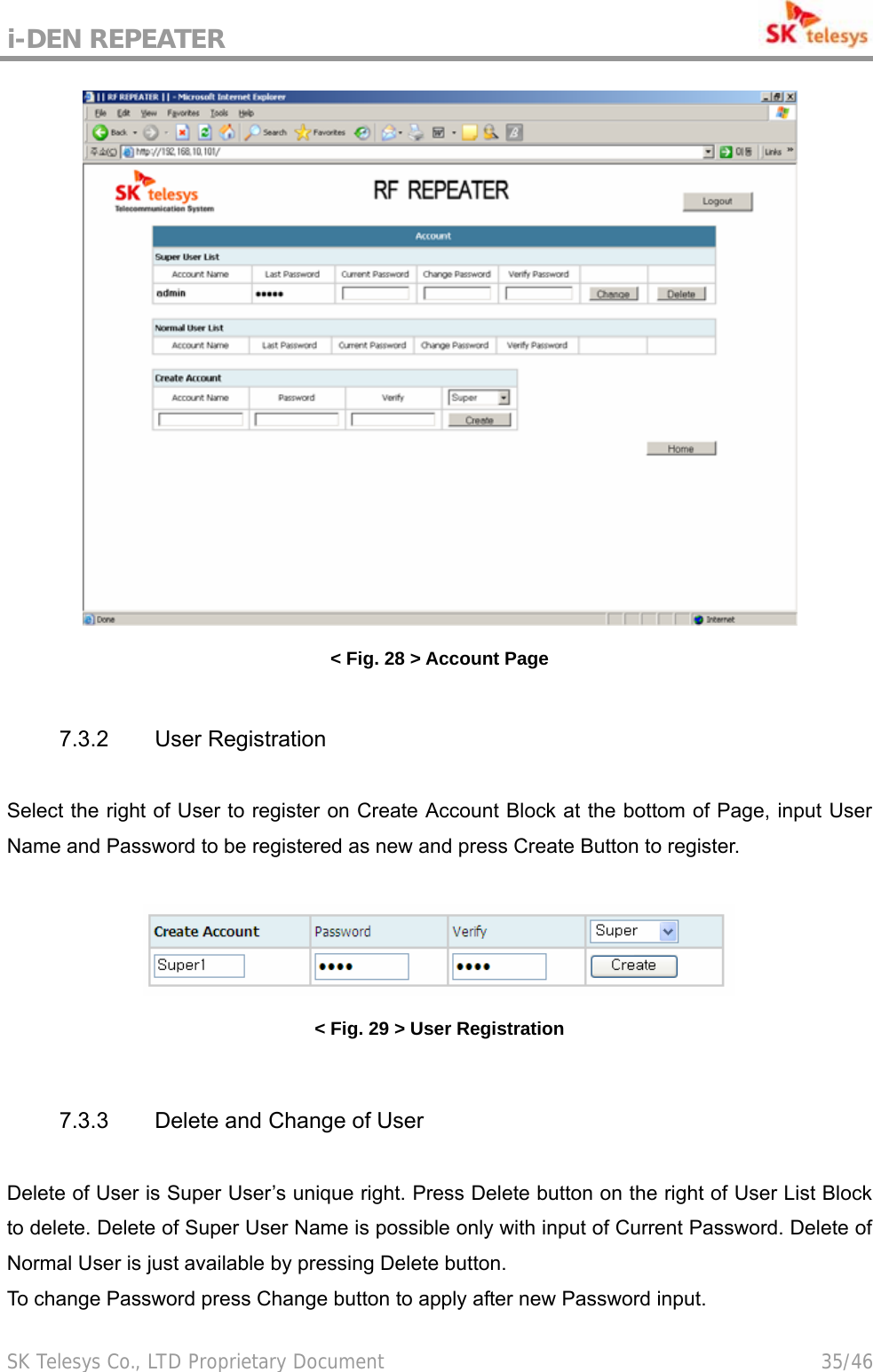 i-DEN REPEATER                                             SK Telesys Co., LTD Proprietary Document                                        35/46  &lt; Fig. 28 &gt; Account Page  7.3.2 User Registration  Select the right of User to register on Create Account Block at the bottom of Page, input User Name and Password to be registered as new and press Create Button to register.   &lt; Fig. 29 &gt; User Registration  7.3.3 Delete and Change of User  Delete of User is Super User’s unique right. Press Delete button on the right of User List Block to delete. Delete of Super User Name is possible only with input of Current Password. Delete of Normal User is just available by pressing Delete button.   To change Password press Change button to apply after new Password input.  