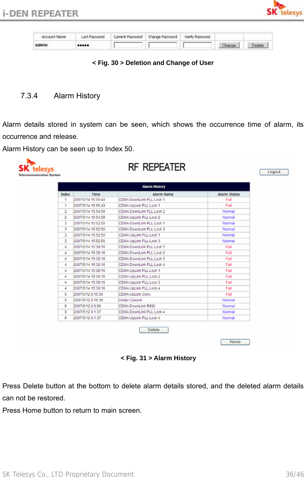 i-DEN REPEATER                                             SK Telesys Co., LTD Proprietary Document                                        36/46  &lt; Fig. 30 &gt; Deletion and Change of User  7.3.4 Alarm History  Alarm details stored in system can be seen, which shows the occurrence time of alarm, its occurrence and release. Alarm History can be seen up to Index 50.  &lt; Fig. 31 &gt; Alarm History  Press Delete button at the bottom to delete alarm details stored, and the deleted alarm details can not be restored. Press Home button to return to main screen. 