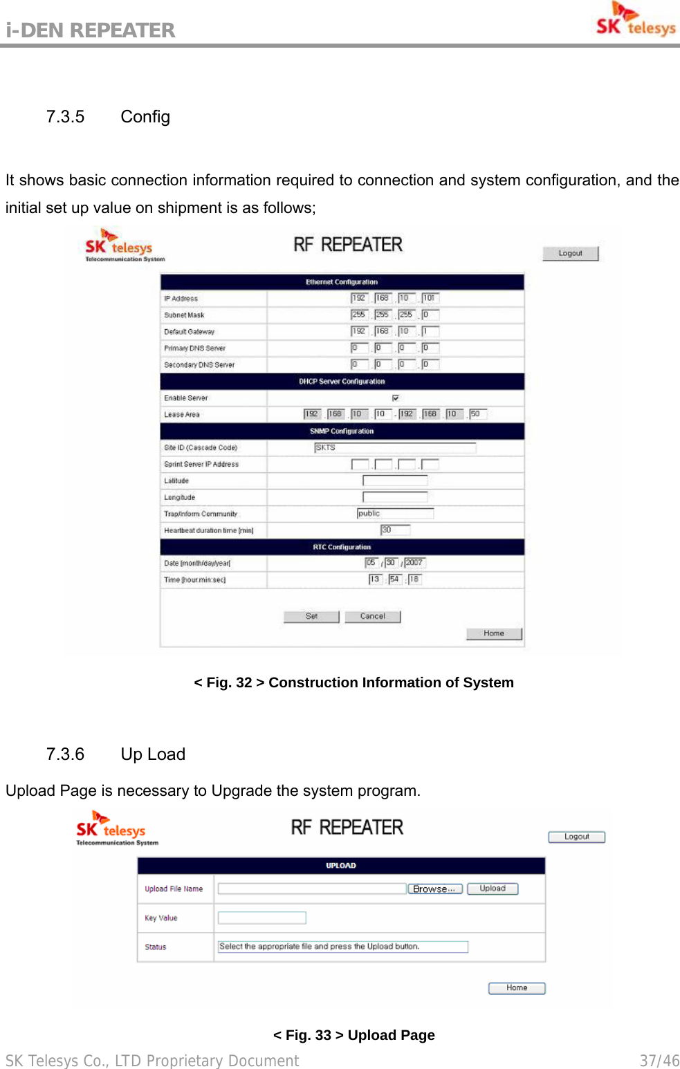 i-DEN REPEATER                                             SK Telesys Co., LTD Proprietary Document                                        37/46  7.3.5 Config  It shows basic connection information required to connection and system configuration, and the initial set up value on shipment is as follows;  &lt; Fig. 32 &gt; Construction Information of System  7.3.6 Up Load Upload Page is necessary to Upgrade the system program.  &lt; Fig. 33 &gt; Upload Page 