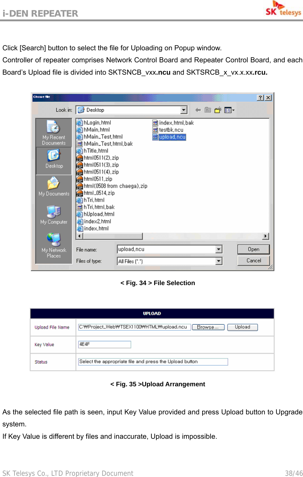 i-DEN REPEATER                                             SK Telesys Co., LTD Proprietary Document                                        38/46   Click [Search] button to select the file for Uploading on Popup window. Controller of repeater comprises Network Control Board and Repeater Control Board, and each Board’s Upload file is divided into SKTSNCB_vxx.ncu and SKTSRCB_x_vx.x.xx.rcu.   &lt; Fig. 34 &gt; File Selection   &lt; Fig. 35 &gt;Upload Arrangement  As the selected file path is seen, input Key Value provided and press Upload button to Upgrade system. If Key Value is different by files and inaccurate, Upload is impossible.  