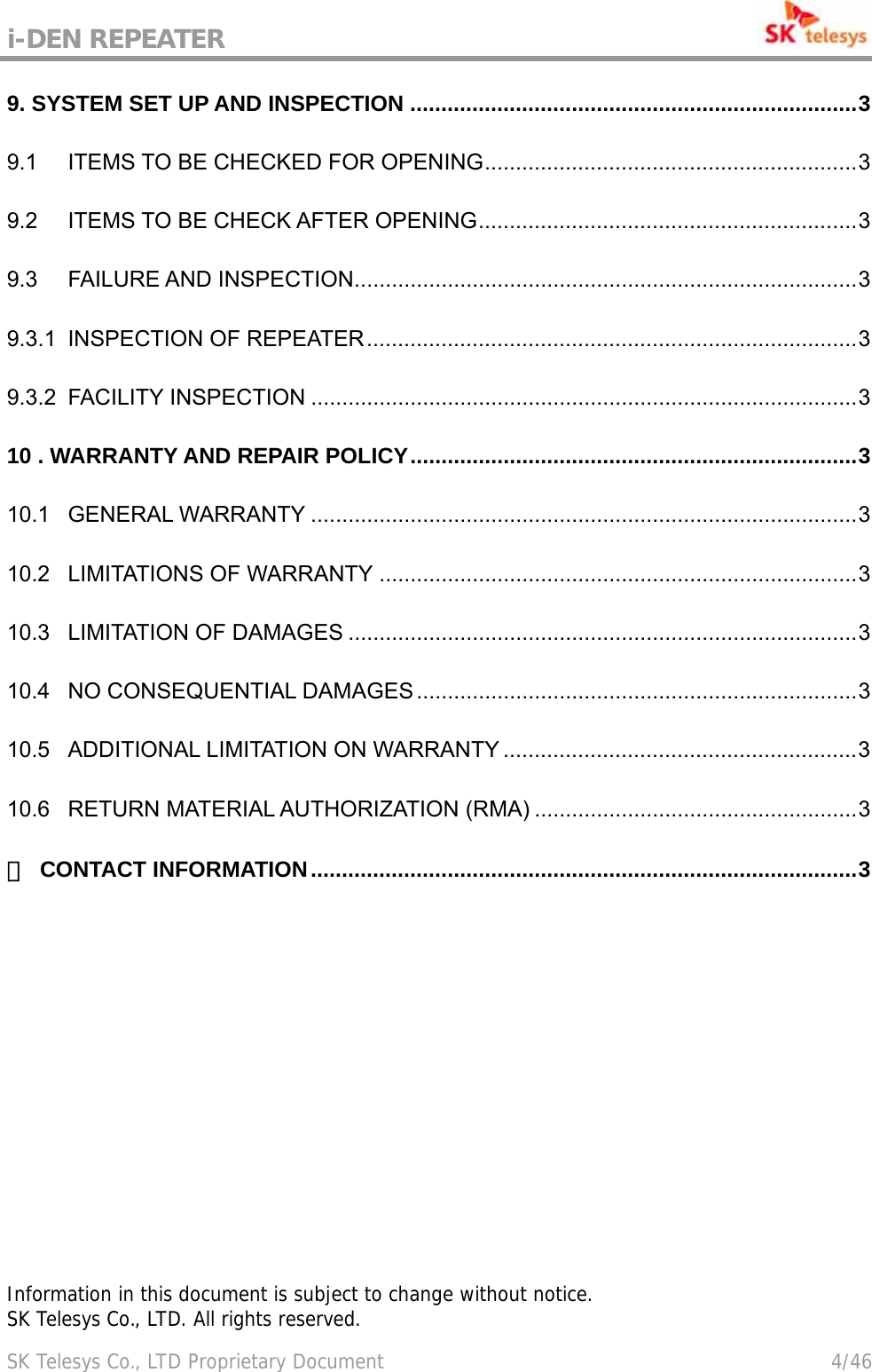 i-DEN REPEATER                                             SK Telesys Co., LTD Proprietary Document                                        4/46 9. SYSTEM SET UP AND INSPECTION ........................................................................3 9.1 ITEMS TO BE CHECKED FOR OPENING............................................................3 9.2 ITEMS TO BE CHECK AFTER OPENING.............................................................3 9.3 FAILURE AND INSPECTION.................................................................................3 9.3.1 INSPECTION OF REPEATER...............................................................................3 9.3.2 FACILITY INSPECTION ........................................................................................3 10 . WARRANTY AND REPAIR POLICY........................................................................3 10.1 GENERAL WARRANTY ........................................................................................3 10.2 LIMITATIONS OF WARRANTY .............................................................................3 10.3 LIMITATION OF DAMAGES ..................................................................................3 10.4 NO CONSEQUENTIAL DAMAGES .......................................................................3 10.5 ADDITIONAL LIMITATION ON WARRANTY .........................................................3 10.6 RETURN MATERIAL AUTHORIZATION (RMA) ....................................................3 ☎ CONTACT INFORMATION........................................................................................3                  Information in this document is subject to change without notice. SK Telesys Co., LTD. All rights reserved.